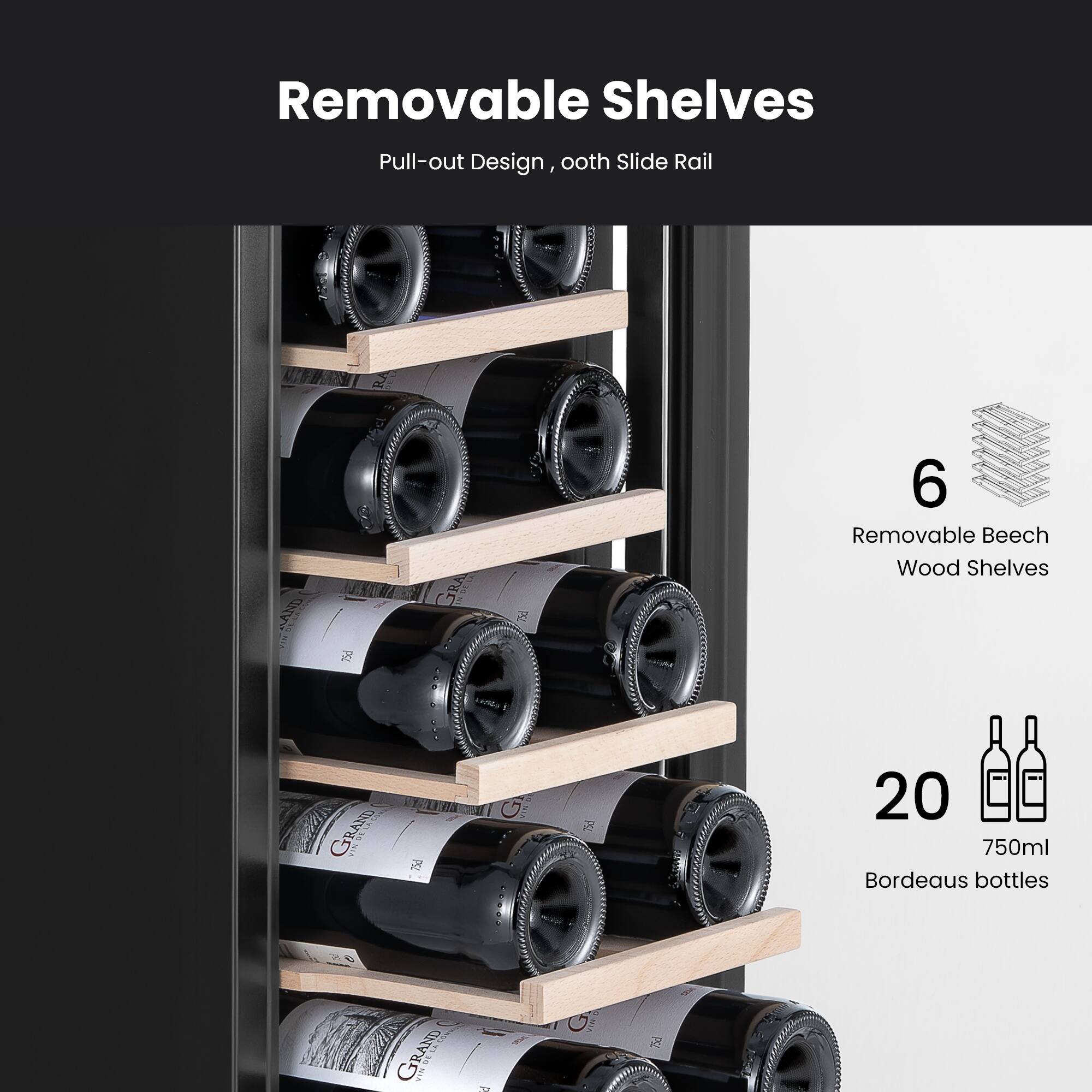 Removable Shelves  
Pull-out Design, ooth Slide Rail  

6 Removable Beech Wood Shelves  

20 750ml Bordeaux bottles