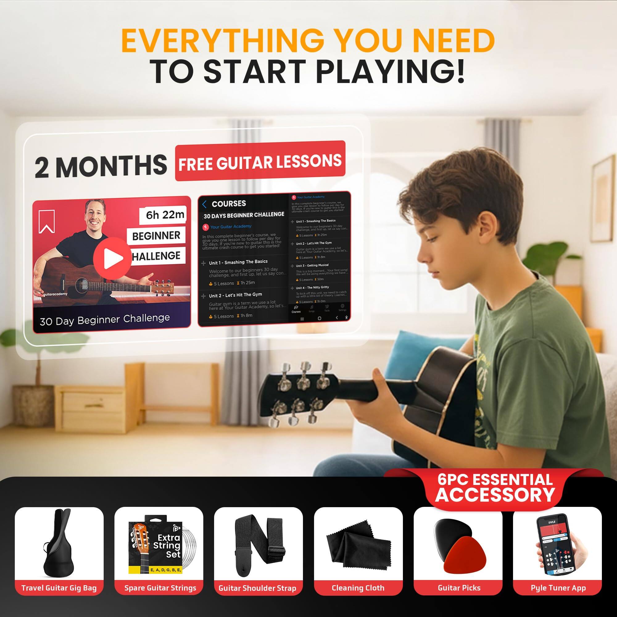 EVERYTHING YOU NEED TO START PLAYING!

2 MONTHS FREE GUITAR LESSONS

6h 22m BEGINNER CHALLENGE

30 Day Beginner Challenge

COURSES

30 DAYS BEGINNER CHALLENGE

6PC ESSENTIAL ACCESSORY

Travel Guitar Gig Bag

Spare Guitar Strings

Guitar Shoulder Strap

Cleaning Cloth

Guitar Picks

Pyle Tuner App