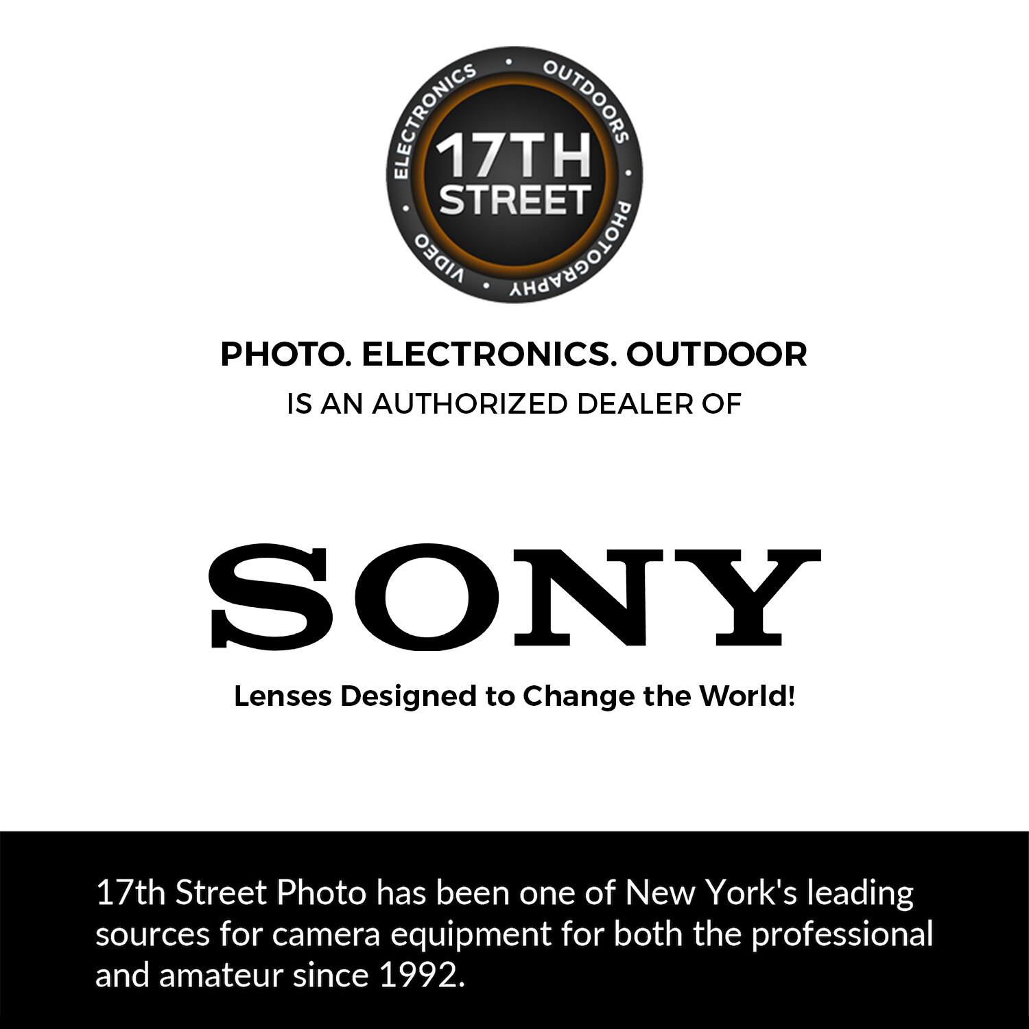 ELECTRONICS OUTDOORS 17TH STREET ORGIA PHOTOGRAPHY PHOTO. ELECTRONICS. OUTDOOR IS AN AUTHORIZED DEALER OF SONY Lenses Designed to Change the World! 17th Street Photo has been one of New York's leading sources for camera equipment for both the professional and amateur since 1992.