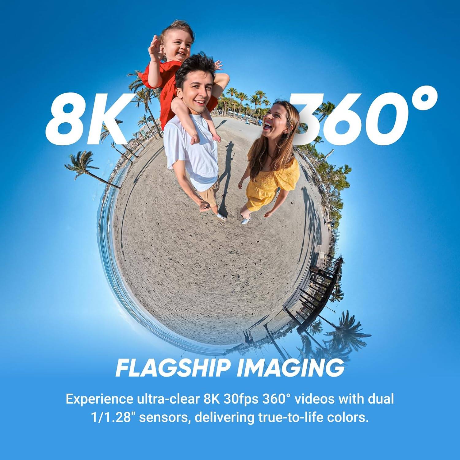8K 360°

FLAGSHIP IMAGING

Experience ultra-clear 8K 30fps 360° videos with dual 1/1.28" sensors, delivering true-to-life colors.
