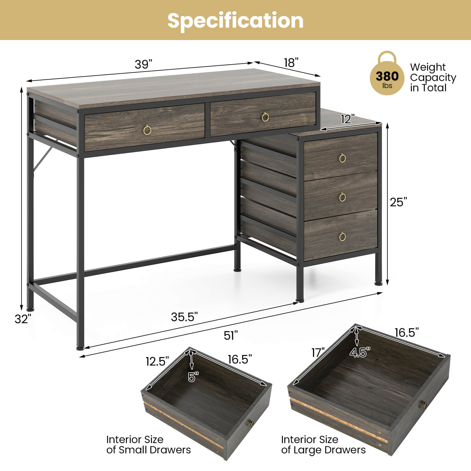 Specification  
- 39"  
- 18"  
- 12"  
- 25"  
- 32"  
- 35.5"  
- 12.5"  
- 5"  
- 51"  
- 16.5"  
- 17"  
- 4.5"  
- 16.5"  

Weight Capacity: 380 lbs in Total  

Interior Size of Small Drawers  
Interior Size of Large Drawers