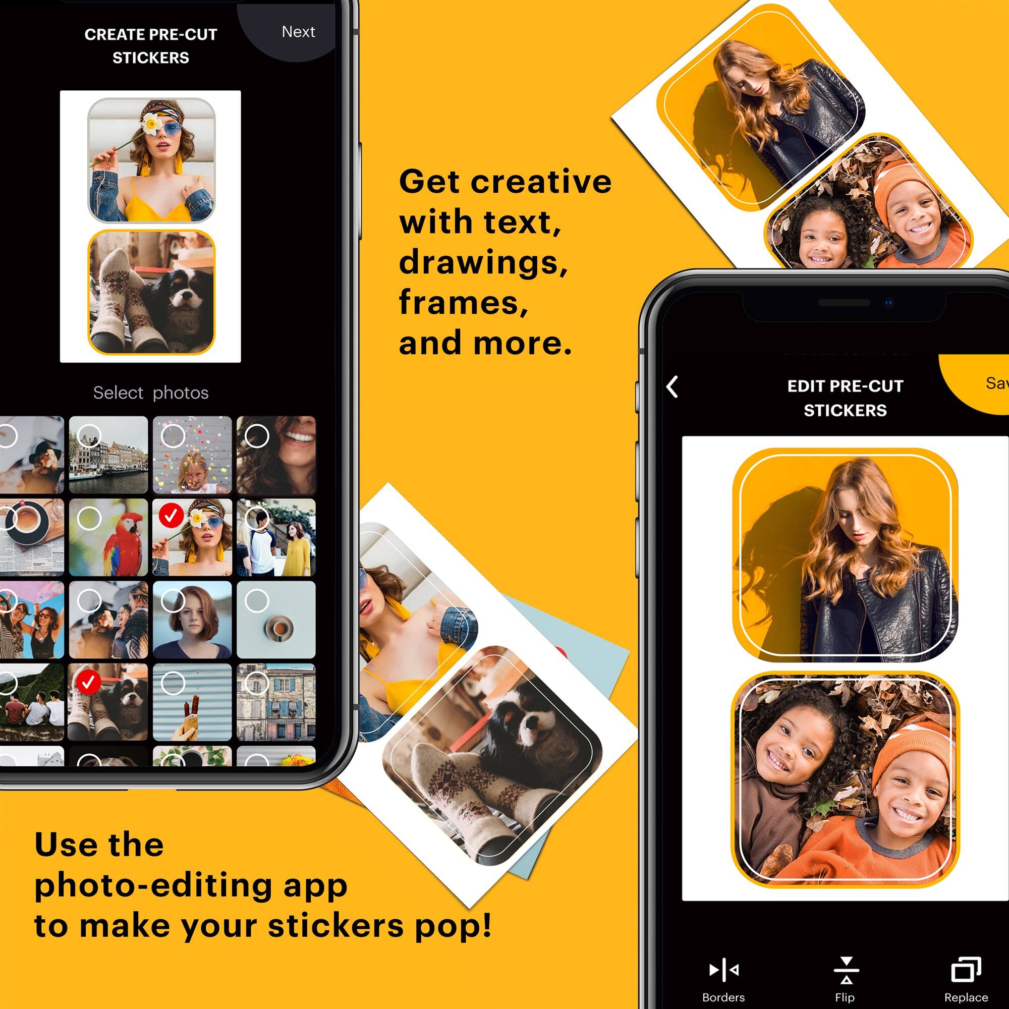 CREATE PRE-CUT STICKERS  
Next  
Get creative with text, drawings, frames, and more.  
Select photos  

EDIT PRE-CUT STICKERS  
Use the photo-editing app to make your stickers pop!  
Borders Flip Replace