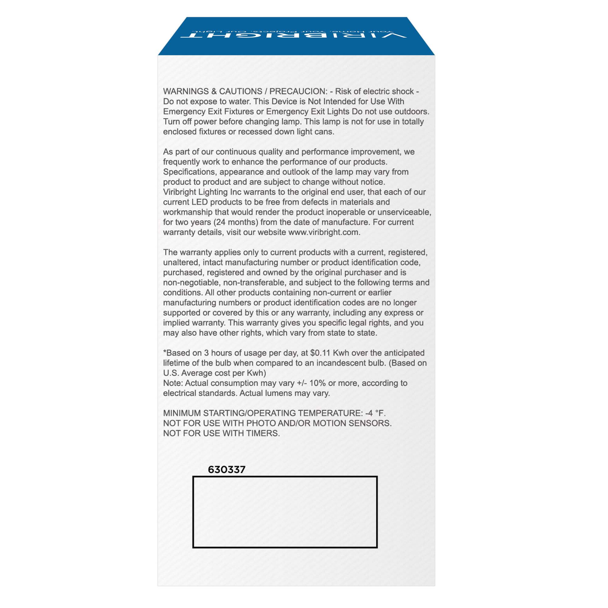 VIRIBRIGHT WARNINGS & CAUTIONS / PRECAUCION: Risk of electric shock - Do not expose to water. This Device is Not Intended to Use With Emergency Fixtures or Emergency Exit Lights. Do not use outdoors. Turn off power before changing lamp. This lamp is not for use in totally enclosed fixtures or recessed down light cans. As part of our continuous quality and performance improvement, we frequently work to enhance the performance of our products. Specifications, appearance and outlook of manufacture. For current product to product and subject to change without notice. Viribright Lighting Inc. warrants to the current LED products with a current, registered, unaltered, intact manufacturing number or product identification code, for two years (24 months) from the date of manufacture. For warranty details, visit our website www.viribright.com. The warranty applies only to current products with current, registered, unaltered, intact manufacturing number and product identification code, purchased, registered and owned by the original purchaser and is non-negotiable, non-transferable, and subject to the following terms and conditions. All other products containing non-current or earlier supported or covered by this or any other warranty, including any express or implied warranty. This warranty gives an incandescent bulb. (Based on 10% or more, according to U.S. Average cost per Kw) may also have other rights, which vary. Based on 3 hours of usage per day, lifetime of the bulb when compared to incandescent bulb. U.S. Average cost per Kw) +4 F. Note: Actual consumption may vary + or -15% according to electrical standards. Actual lumens may vary. MINIMUM STARTING/OPERATING TEMPERATURE: -4 F. NOT FOR USE WITH PHOTO AND/OR MOTION SENSORS.