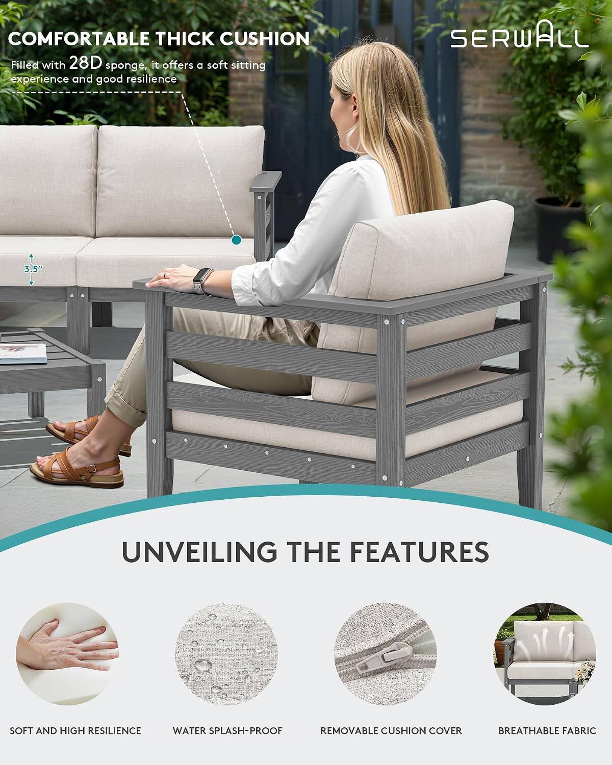 COMFORTABLE THICK CUSHION  
Filled with 28D sponge, it offers a soft sitting experience and good resilience

SERWALL

3.5"

UNVEILING THE FEATURES

SOFT AND HIGH RESILIENCE  
WATER SPLASH-PROOF  
REMOVABLE CUSHION COVER  
BREATHABLE FABRIC
