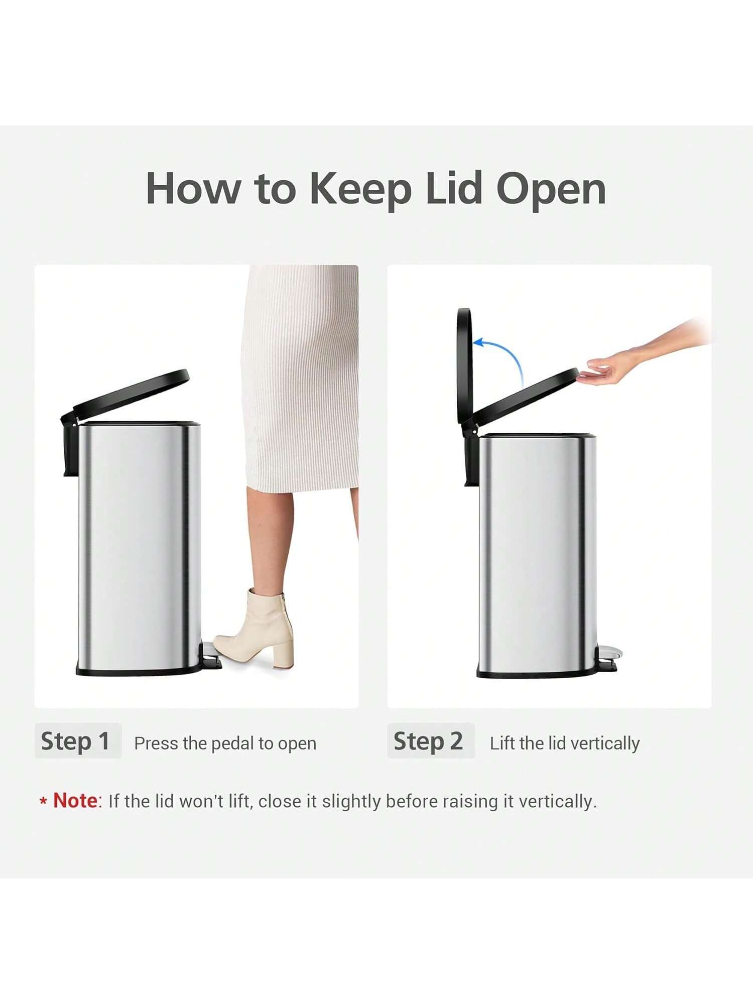 How to Keep Lid Open

Step 1: Press the pedal to open

Step 2: Lift the lid vertically

*Note: If the lid won't lift, close it slightly before raising it vertically.