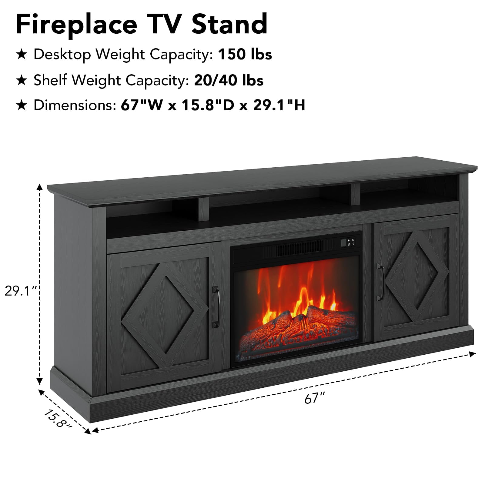 Fireplace TV Stand

- Desktop Weight Capacity: 150 lbs
- Shelf Weight Capacity: 20/40 lbs
- Dimensions: 67"W x 15.8"D x 29.1"H