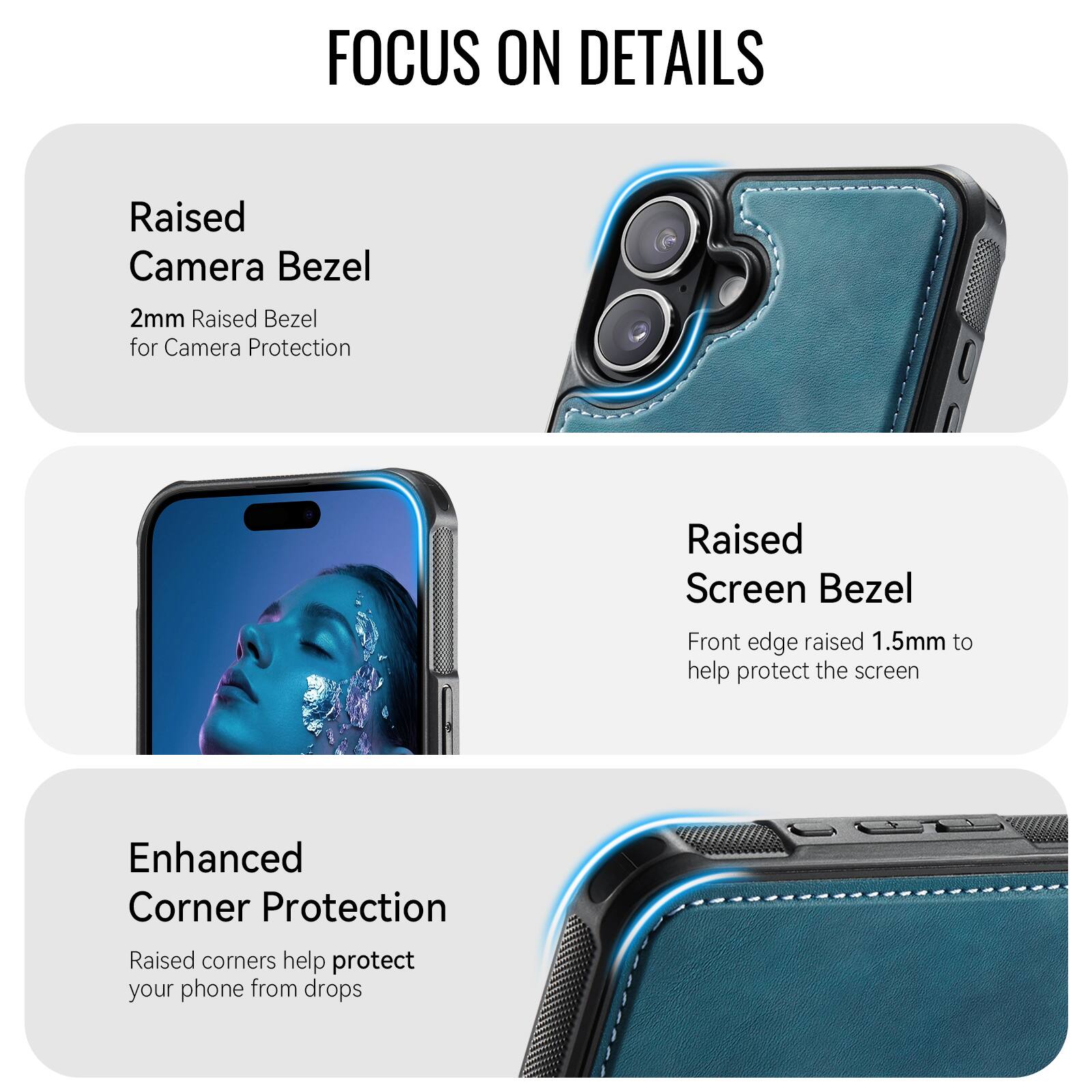FOCUS ON DETAILS

Raised Camera Bezel
2mm Raised Bezel for Camera Protection

Raised Screen Bezel
Front edge raised 1.5mm to help protect the screen

Enhanced Corner Protection
Raised corners help protect your phone from drops