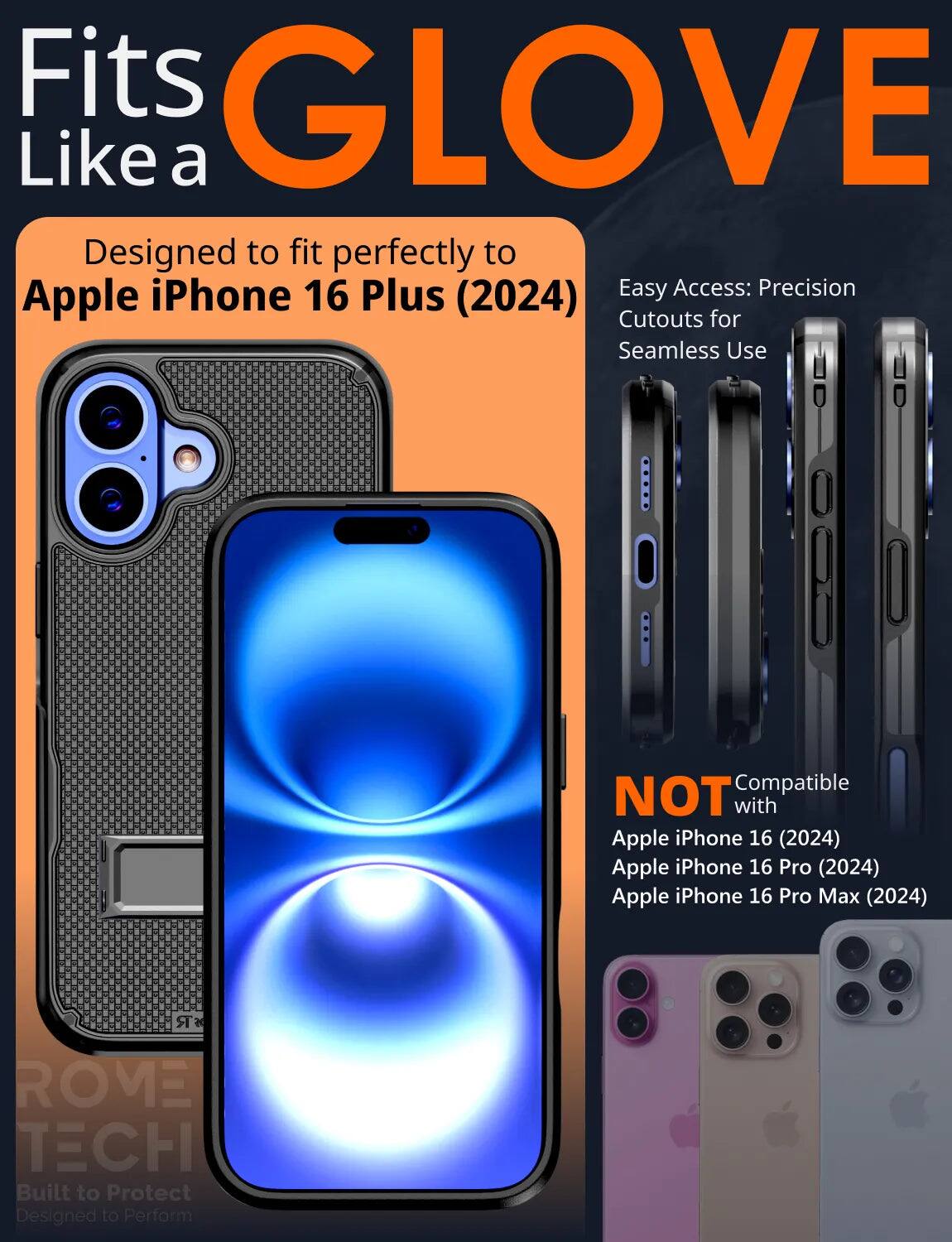 Fits GLOVE Like a  
Designed to fit perfectly to Apple iPhone 16 Plus (2024)  
Easy Access: Precision Cutouts for Seamless Use  

NOT Compatible with  
Apple iPhone 16 (2024)  
Apple iPhone 16 Pro (2024)  
Apple iPhone 16 Pro Max (2024)  

ROME TECH  
Built to Protect  
Designed to Perform
