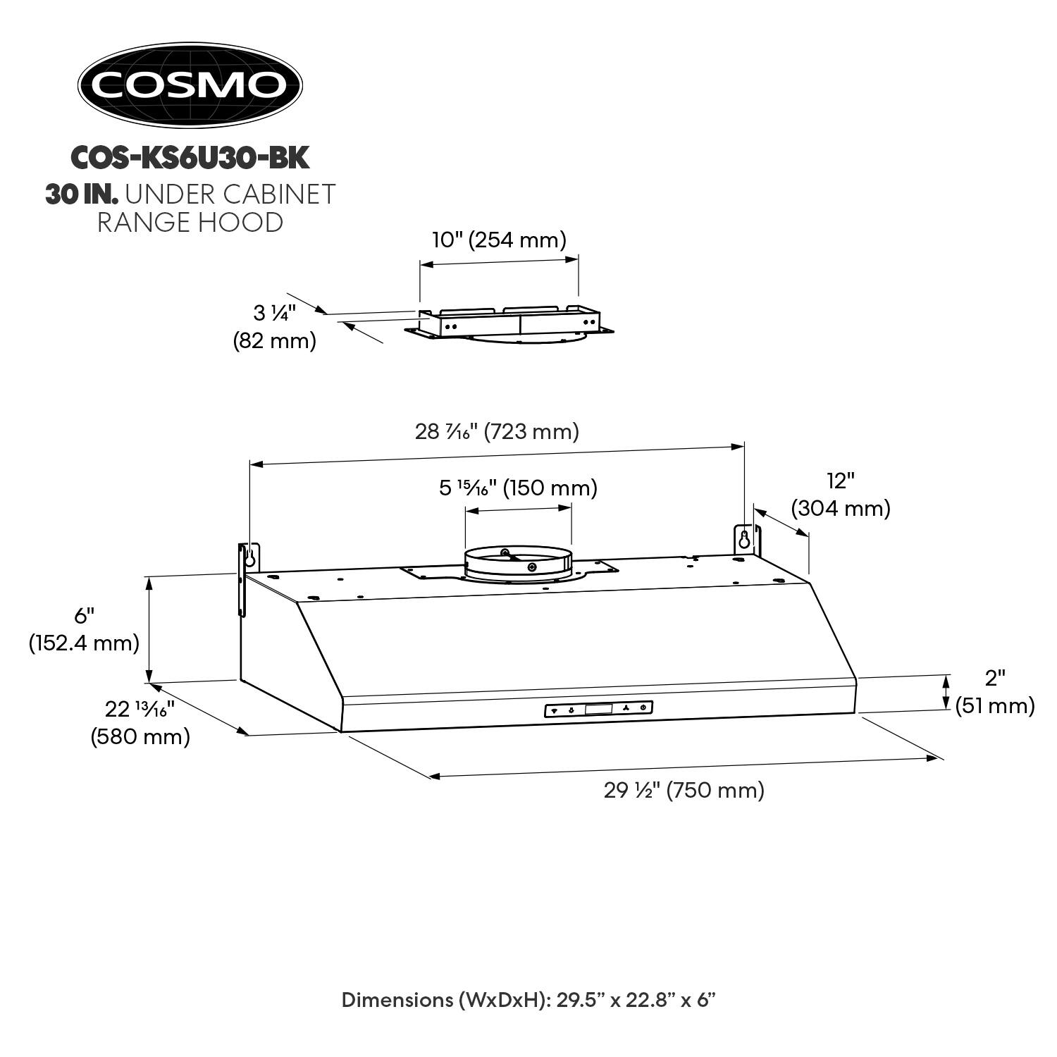 COSMO COS-KS6U30-BK 30 IN. UNDER CABINET RANGE HOOD

Dimensions (WxDxH): 29.5" x 22.8" x 6"

- Width: 29 1/2" (750 mm)
- Depth: 22 13/16" (580 mm)
- Height: 6" (152.4 mm)
- Top Width: 10" (254 mm)
- Top Depth: 3 3/4" (82 mm)
- Bottom Width: 28 7/16" (723 mm)
- Bottom Depth: 5 15/16" (150 mm)
- Front Height: 12" (304 mm)
- Rear Height: 8" (203 mm)
- Rear Width: 2" (51 mm)