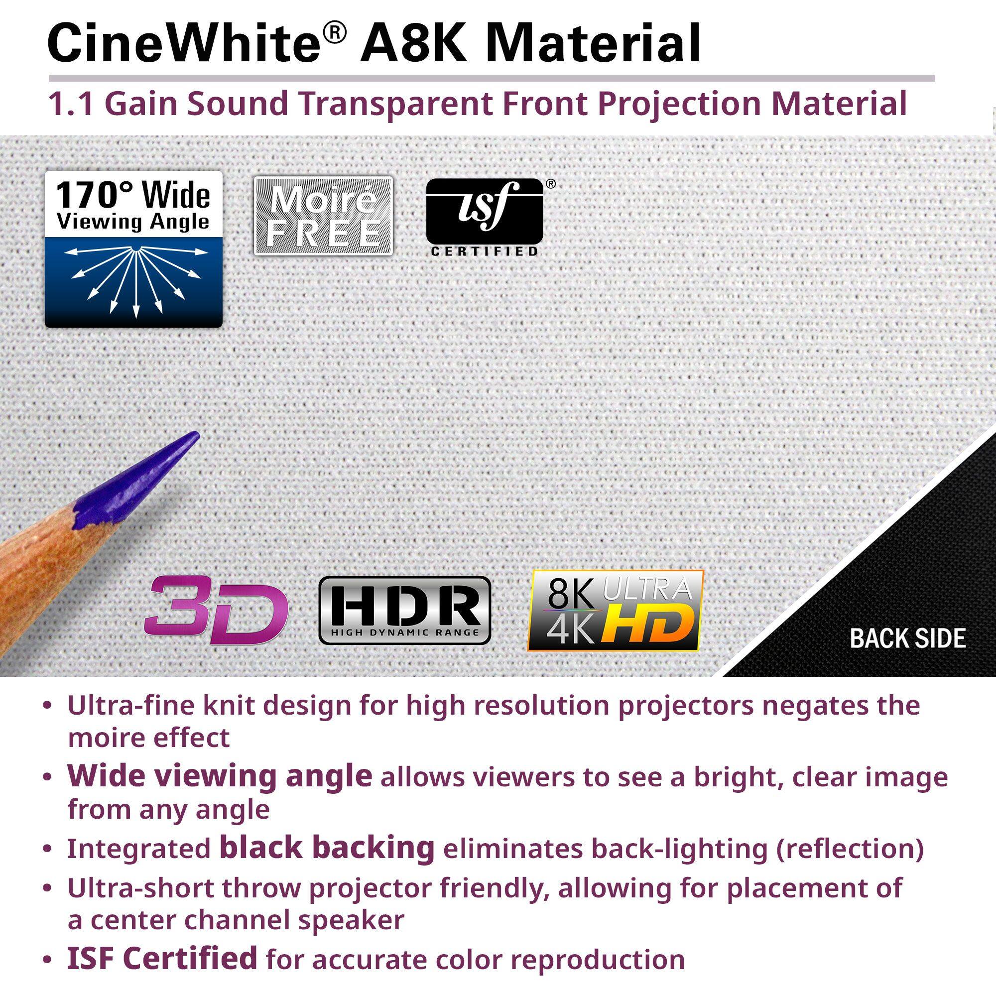 CineWhite® A8K Material  
1.1 Gain Sound Transparent Front Projection Material  

170° Wide Viewing Angle  
Moiré Free  
ISF Certified  

3D  
HDR High Dynamic Range  
8K Ultra 4K HD  

Back Side  

- Ultra-fine knit design for high resolution projectors negates the moiré effect  
- Wide viewing angle allows viewers to see a bright, clear image from any angle  
- Integrated black backing eliminates back-lighting (reflection)  
- Ultra-short throw projector friendly, allowing for placement of a center channel speaker  
- ISF Certified for accurate color reproduction