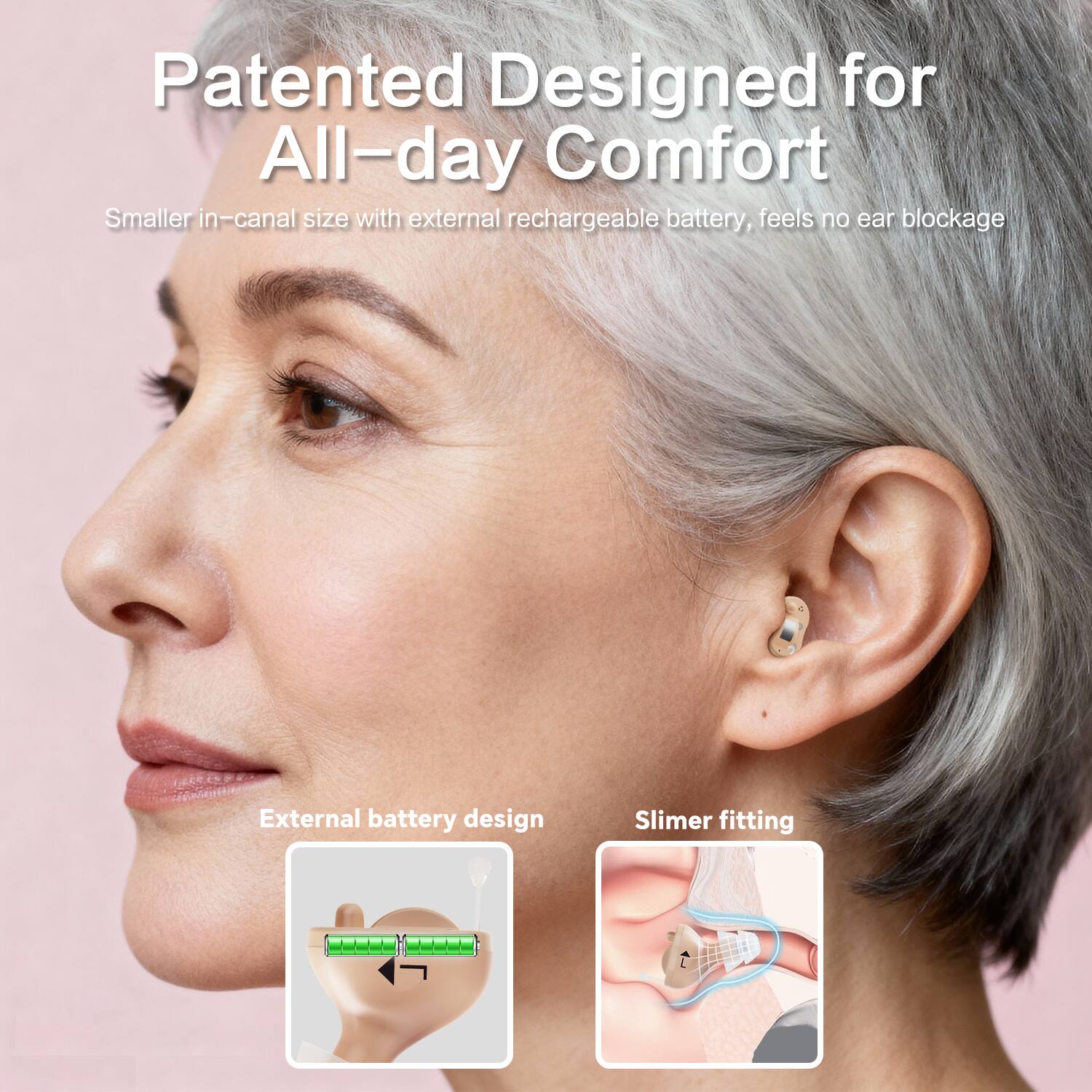 Patented Designed for All-day Comfort  
Smaller in-canal size with external rechargeable battery, feels no ear blockage  

External battery design  
Slimer fitting
