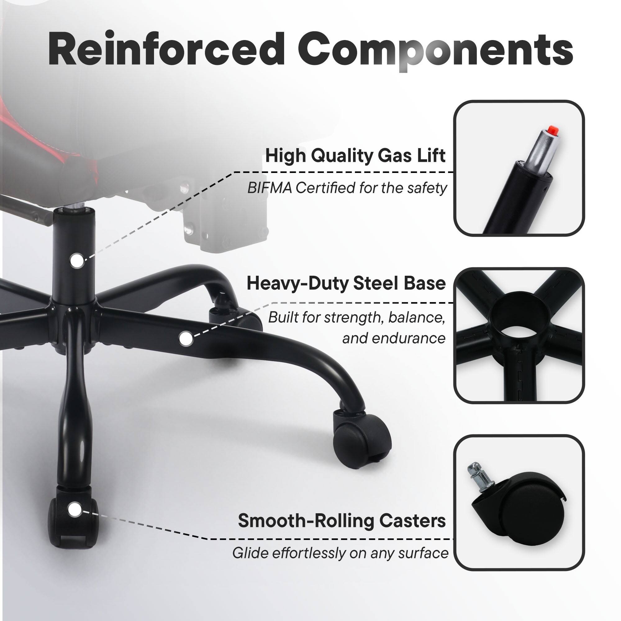 Reinforced Components

- High Quality Gas Lift
  - BIFMA Certified for the safety

- Heavy-Duty Steel Base
  - Built for strength, balance, and endurance

- Smooth-Rolling Casters
  - Glide effortlessly on any surface