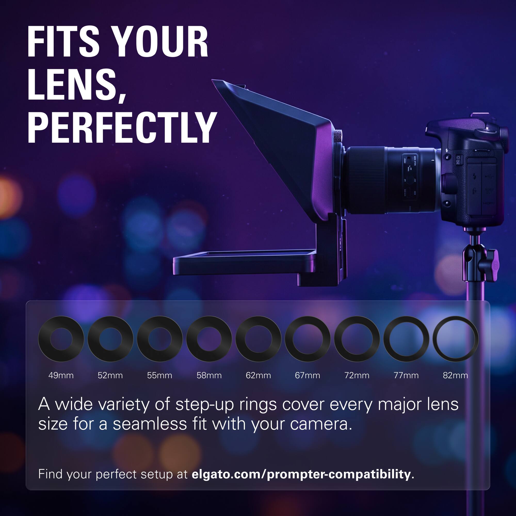 FITS YOUR LENS, PERFECTLY

49mm 52mm 55mm 58mm 62mm 67mm 72mm 77mm 82mm

A wide variety of step-up rings cover every major lens size for a seamless fit with your camera.

Find your perfect setup at elgato.com/prompter-compatibility.