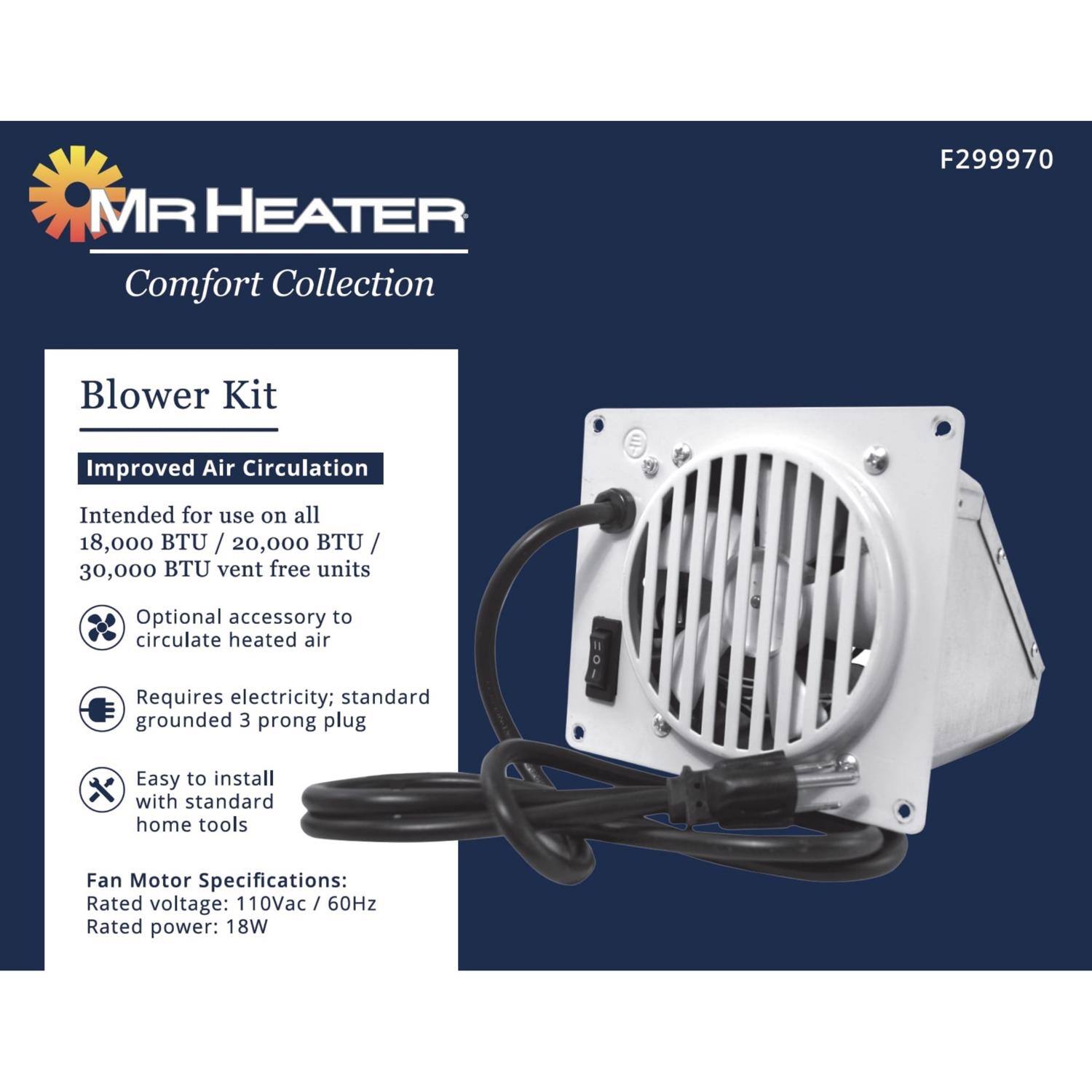 MR HEATER Comfort Collection  
Blower Kit  
Improved Air Circulation  

Intended for use on all 18,000 BTU / 20,000 BTU / 30,000 BTU vent free units  
Optional accessory to circulate heated air  
Requires electricity; standard grounded 3 prong plug  
Easy to install with standard home tools  

Fan Motor Specifications:  
Rated voltage: 110Vac / 60Hz  
Rated power: 18W  

F299970