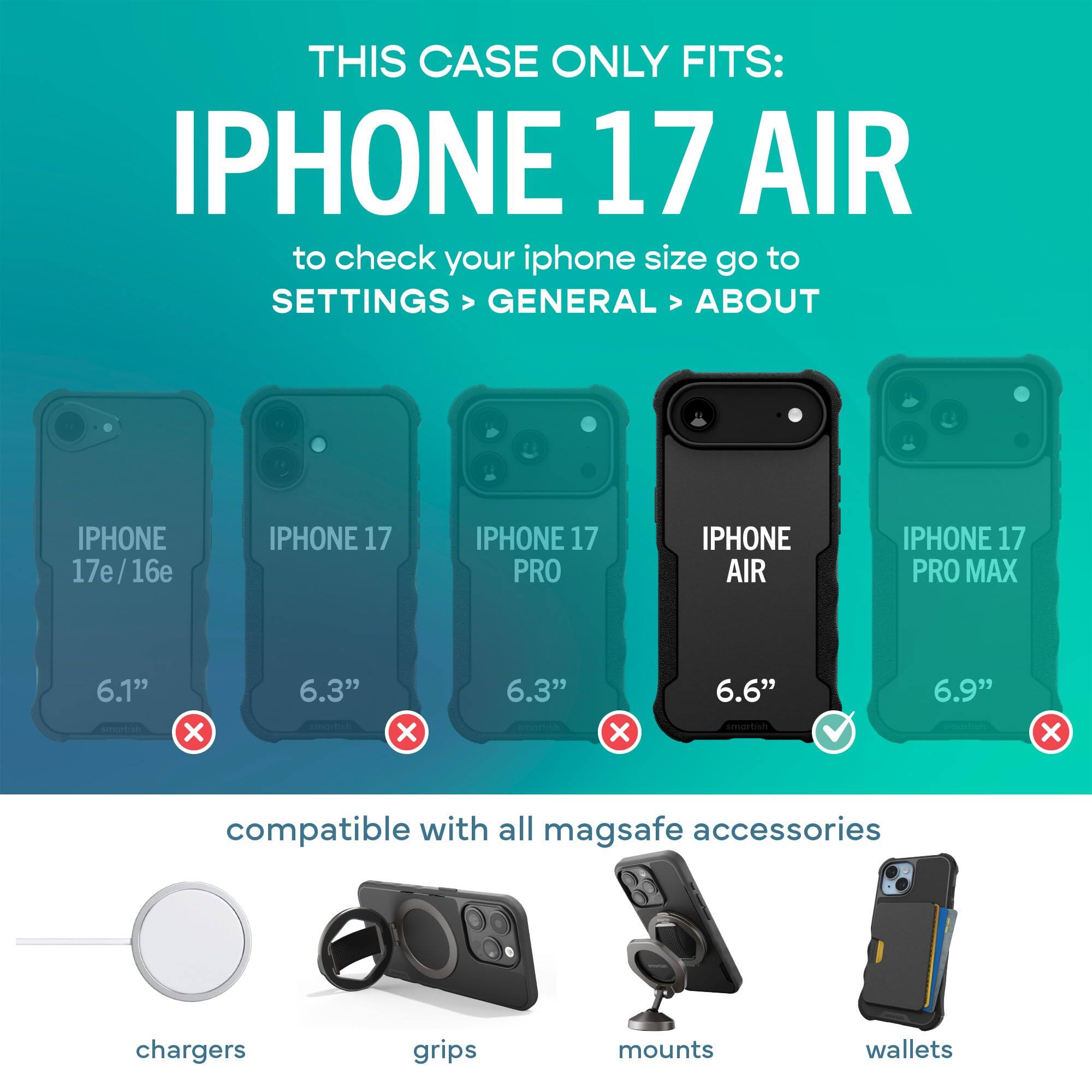 THIS CASE ONLY FITS: IPHONE 17 AIR  
to check your iphone size go to SETTINGS > GENERAL > ABOUT

IPHONE 17e/16e  
IPHONE 17  
IPHONE 17 PRO  
IPHONE AIR  
IPHONE 17 PRO MAX  

6.1"  
6.3"  
6.3"  
6.6"  
6.9"  

compatible with all mag safe accessories  
chargers  
grips  
mounts  
wallets