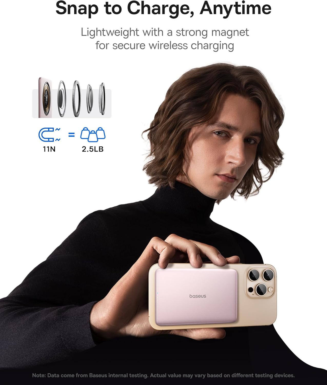 Snap to Charge, Anytime
Lightweight with a strong magnet for secure wireless charging
= 11N 2.5LB
boseus
Note: Data come from Baseus internal testing. Actual value may vary based on different testing devices.