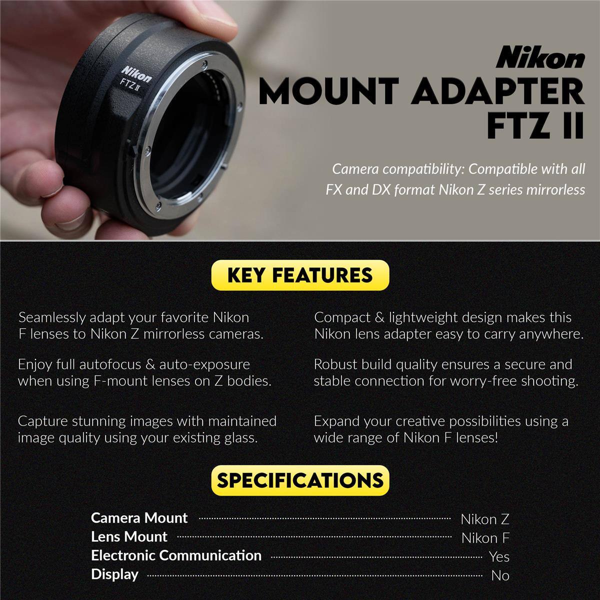 Nikon MOUNT ADAPTER FTZ II

Camera compatibility: Compatible with all FX and DX format Nikon Z series mirrorless

KEY FEATURES
- Seamlessly adapt your favorite Nikon F lenses to Nikon Z mirrorless cameras.
- Compact & lightweight design makes this Nikon lens adapter easy to carry anywhere.
- Enjoy full autofocus & auto-exposure when using F-mount lenses on Z bodies.
- Robust build quality ensures a secure and stable connection for worry-free shooting.
- Capture stunning images with maintained image quality using your existing glass.
- Expand your creative possibilities using a wide range of Nikon F lenses!

SPECIFICATIONS
- Camera Mount: Nikon Z
- Lens Mount: Nikon F
- Electronic Communication: Yes
- Display: No