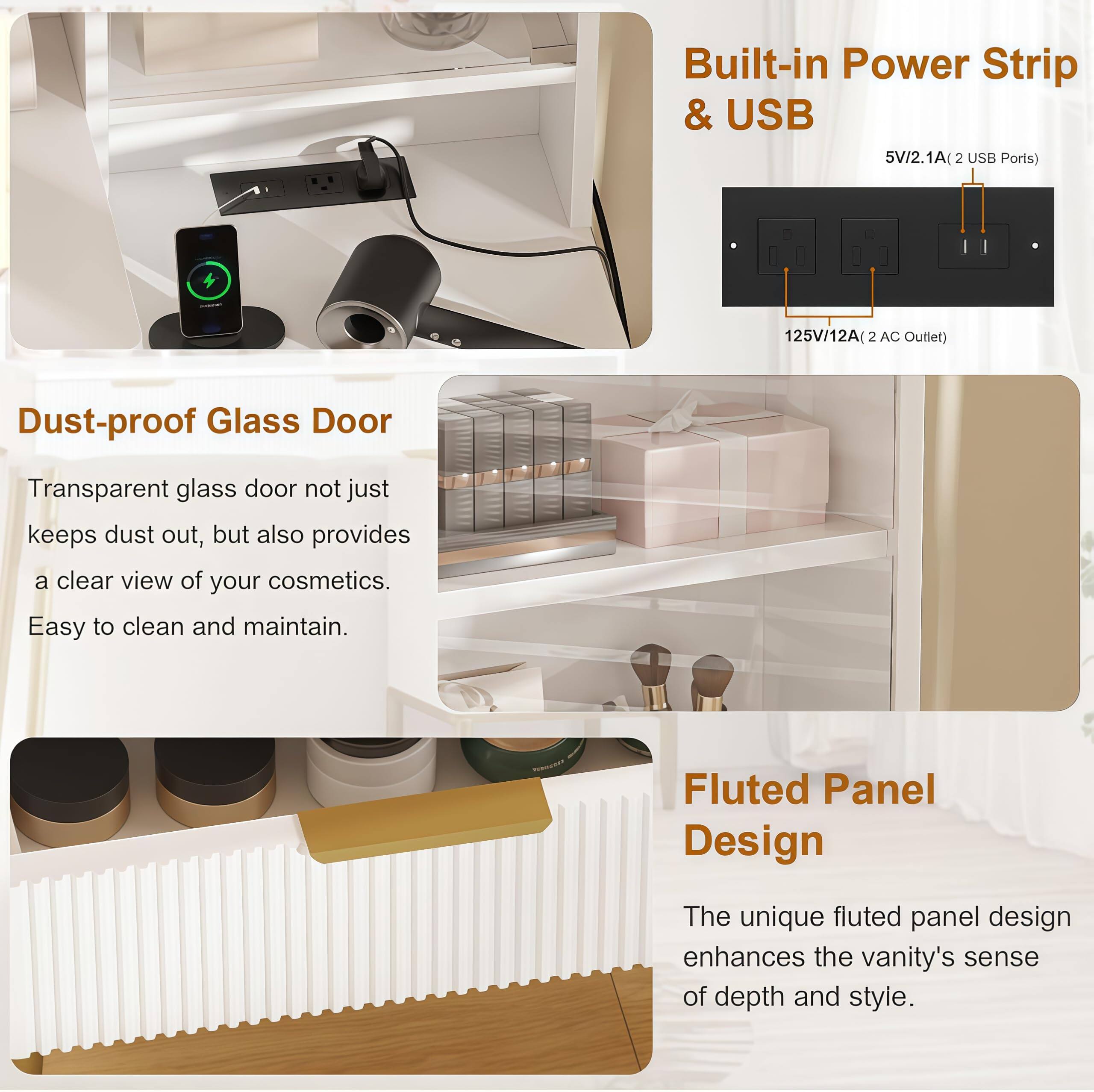 **Built-in Power Strip & USB**  
5V/2.1A (2 USB Ports)  
125V/12A (2 AC Outlet)  

**Dust-proof Glass Door**  
Transparent glass door not just keeps dust out, but also provides a clear view of your cosmetics. Easy to clean and maintain.  

**Fluted Panel Design**  
The unique fluted panel design enhances the vanity's sense of depth and style.