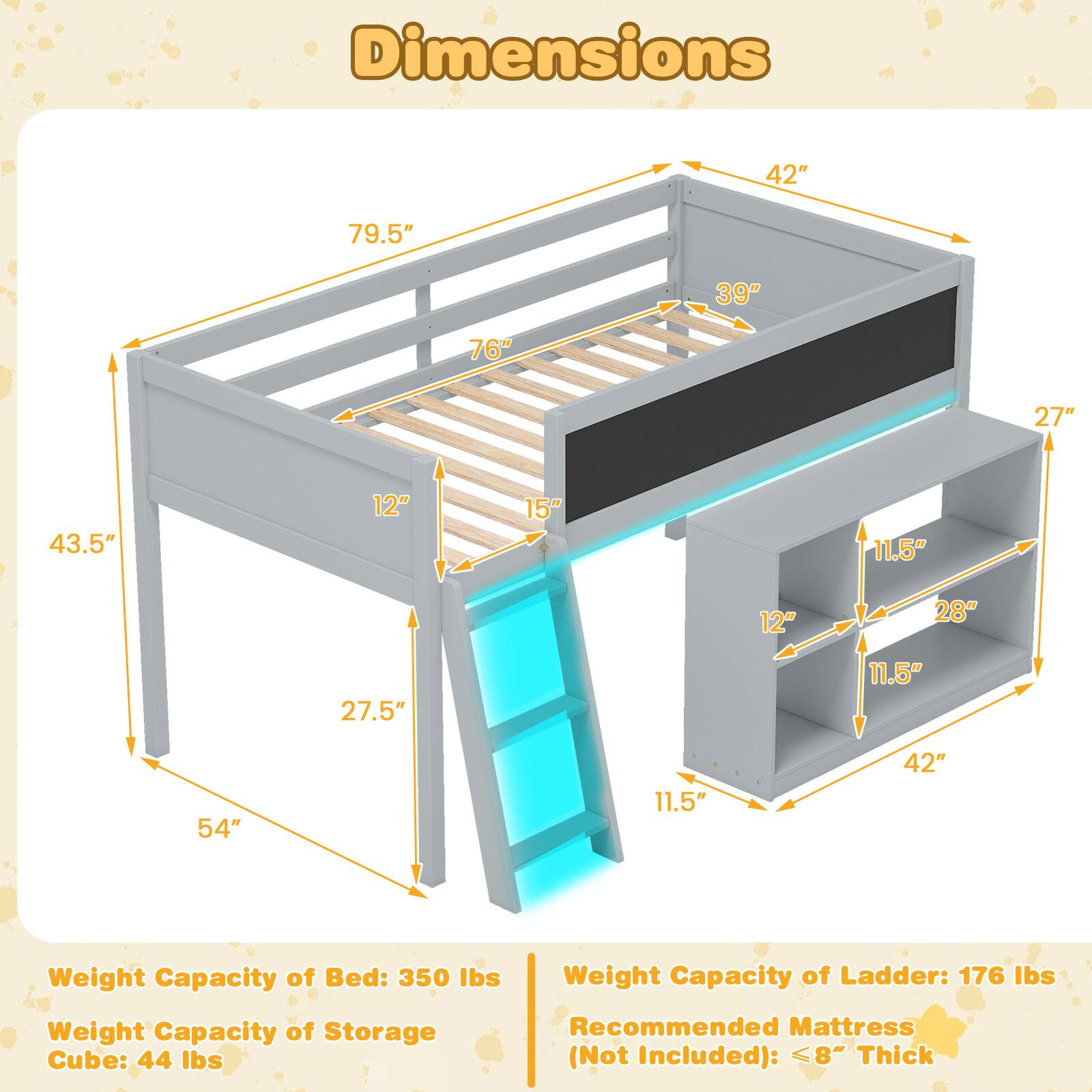 Dimensions:  
- 42"  
- 79.5"  
- 39"  
- 76"  
- 27"  
- 43.5"  
- 12"  
- 15"  
- 11.5"  
- 12"  
- 28"  
- 27.5"  
- 11.5"  
- 54"  
- 11.5"  
- 42"  

Weight Capacity of Bed: 350 lbs  
Weight Capacity of Ladder: 176 lbs  
Weight Capacity of Storage Cube: 44 lbs  
Recommended Mattress (Not Included): ≤8" Thick