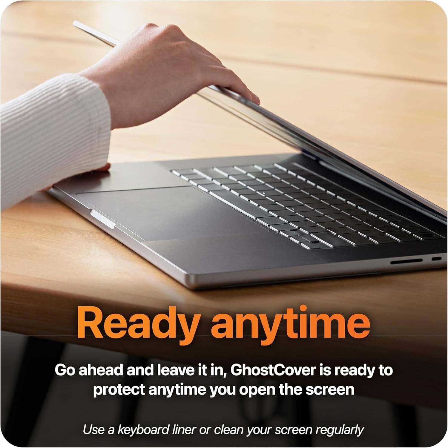 Ready anytime

Go ahead and leave it in, GhostCover is ready to protect anytime you open the screen

Use a keyboard liner or clean your screen regularly