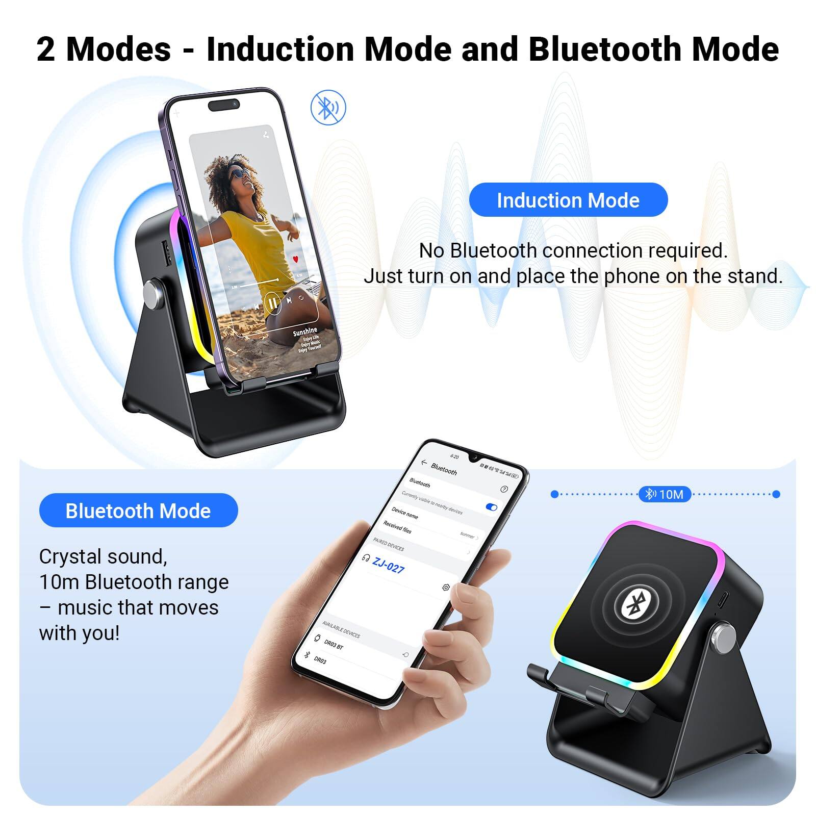 2 Modes - Induction Mode and Bluetooth Mode

Induction Mode
- No Bluetooth connection required.
- Just turn on and place the phone on the stand.

Bluetooth Mode
- Crystal sound
- 10m Bluetooth range
- Music that moves with you!