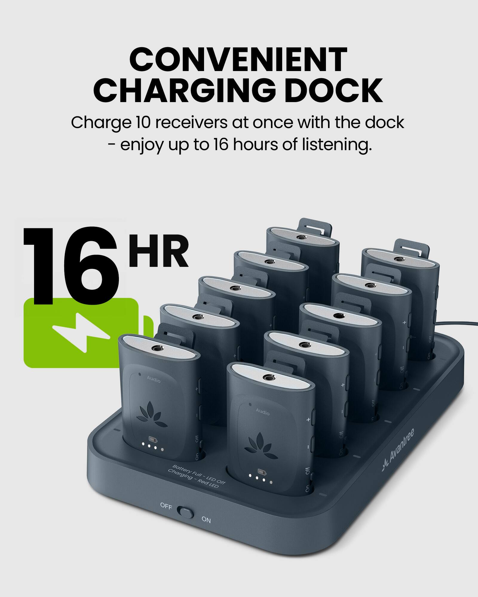 CONVENIENT CHARGING DOCK  
Charge 10 receivers at once with the dock - enjoy up to 16 hours of listening.  

16 HR Audio Charging Battery  

LED Audio ON  
OFF ON  

Avantree