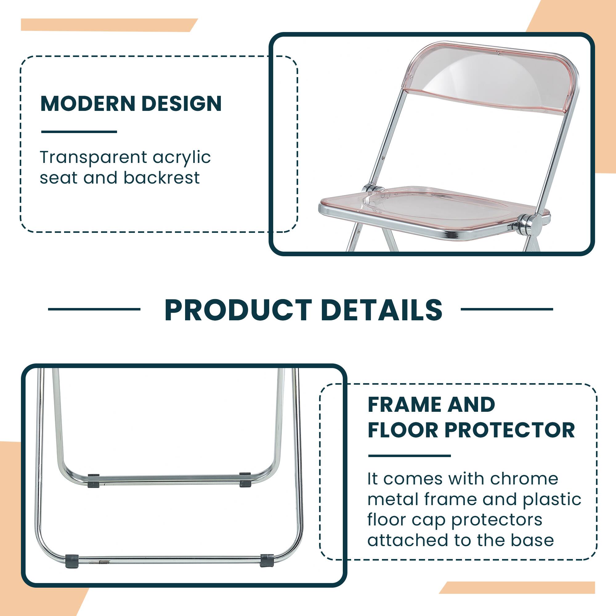 MODERN DESIGN  
Transparent acrylic seat and backrest  

PRODUCT DETAILS  

FRAME AND FLOOR PROTECTOR  
It comes with chrome metal frame and plastic floor cap protectors attached to the base