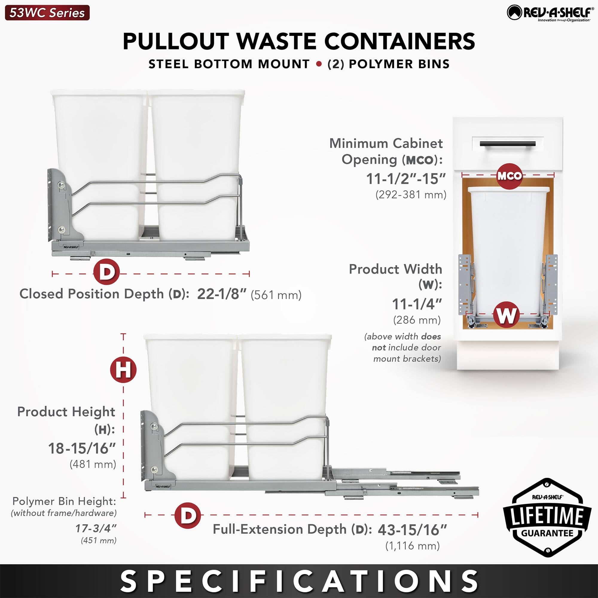 53WC Series  
PULLOUT WASTE CONTAINERS  
STEEL BOTTOM MOUNT (2) POLYMER BINS  

Minimum Cabinet Opening (MCO): 11-1/2" - 15" (292-381 mm)  

Closed Position Depth (D): 22-1/8" (561 mm)  

Product Width (W): 11-1/4" (286 mm)  
(above width does not include door mount brackets)  

Product Height (H): 18-15/16" (481 mm)  

Polymer Bin Height (without frame/hardware): 17-3/4" (451 mm)  

Full-Extension Depth (D): 43-15/16" (1,116 mm)  

LIFETIME GUARANTEE  

SPECIFICATIONS