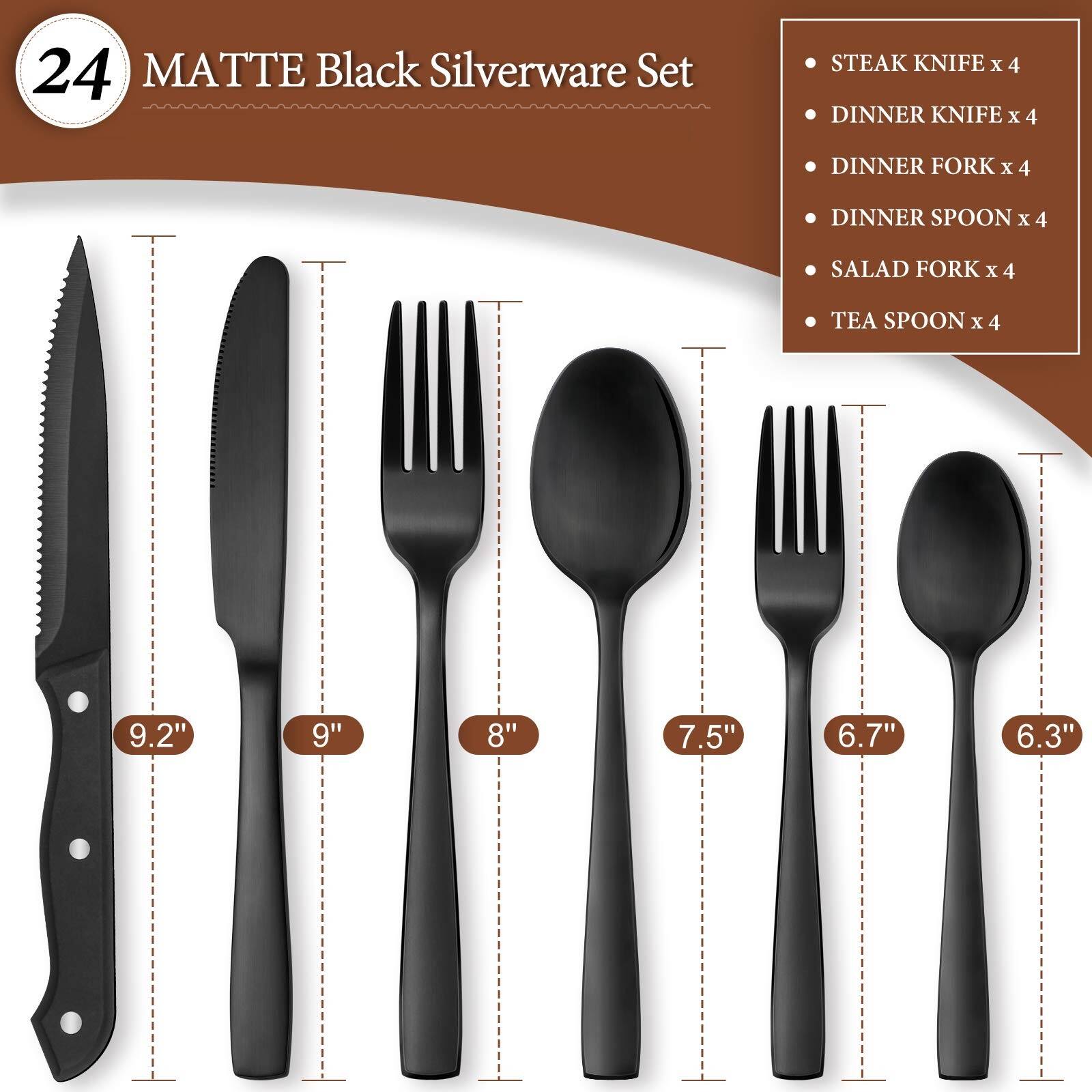 24 MATTE Black Silverware Set  
STEAK KNIFE x 4  
DINNER KNIFE x 4  
DINNER FORK x 4  
DINNER SPOON x 4  
SALAD FORK x 4  
TEA SPOON x 4  

9.2"  
9"  
8"  
7.5"  
6.7"  
6.3"