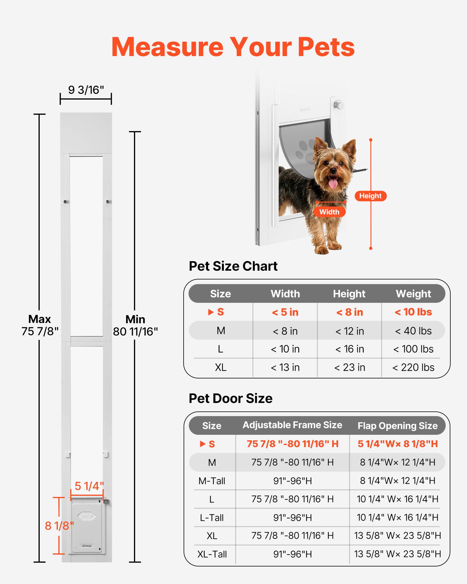 Measure Your Pets

**Pet Size Chart**

- **Size S**
  - Width < 5 in
  - Height < 8 in
  - Weight < 10 lbs

- **Size M**
  - Width < 8 in
  - Height < 12 in
  - Weight < 40 lbs

- **Size L**
  - Width < 10 in
  - Height < 16 in
  - Weight < 100 lbs

- **Size XL**
  - Width < 13 in
  - Height < 23 in
  - Weight < 220 lbs

**Pet Door Size**

- **Size S**
  - Adjustable Frame Size: 75 7/8" - 80 11/16" H
  - Flap Opening Size: 5 1/4"W x 8 1/8"H

- **Size M**
  - Adjustable Frame Size: 75 7/8" - 80 11/16" H
  - Flap Opening Size: 8 1/4"W x 12 1/4"H

- **Size M