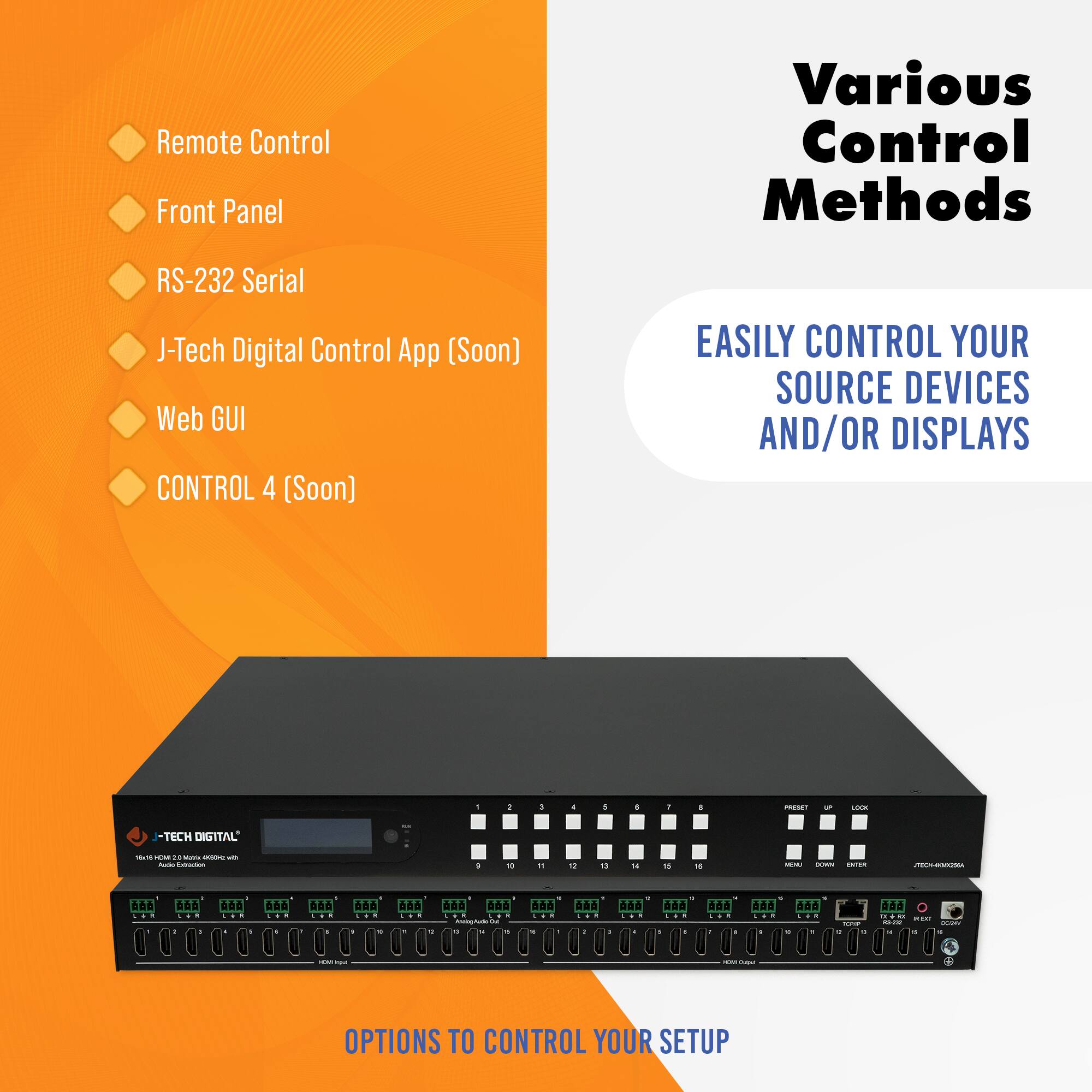 Remote Control  
Front Panel  
RS-232 Serial  
J-Tech Digital Control App (Soon)  
Web GUI  
CONTROL 4 (Soon)  

Various Control Methods  

EASILY CONTROL YOUR SOURCE DEVICES AND/OR DISPLAYS  

OPTIONS TO CONTROL YOUR SETUP