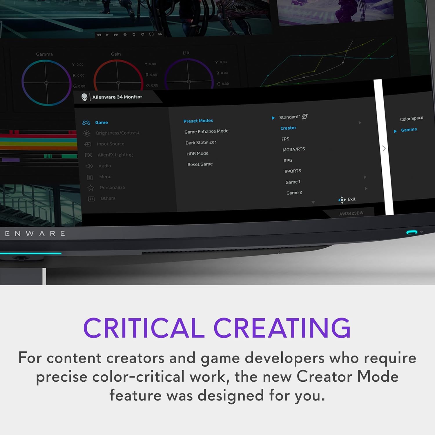 Gamma Gain Lift  
Y 0.00 Y 0.00 Y 0.00  
R 0.00 R 0.00 R 0.00  
G 0.00 G 0.00 G 0.00  

Alienware 34 Monitor  

Game  
Brightness/Contrast  
Input Source  
AlienFX Lighting  
Audio  
Menu  
Personalize  
Others  

Preset Modes  
Game Enhance Mode  
Dark Stabilizer  
HDR Mode  
Reset Game  

Standard  
Creator  
FPS  
MOBA/RTS  
RPG  
SPORTS  
Game 1  
Game 2  

Color Space  
Gamma  

CRITICAL CREATING  
For content creators and game developers who require precise color-critical work, the new Creator Mode feature was designed for you.