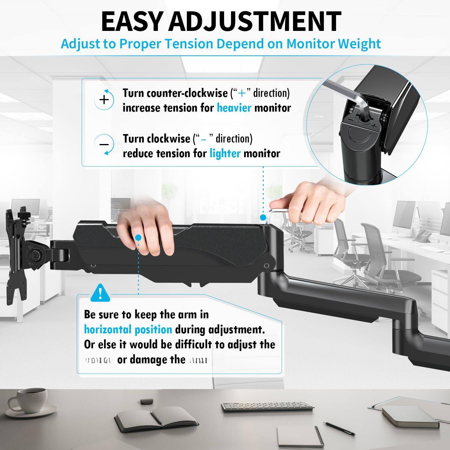 **EASY ADJUSTMENT**  
Adjust to Proper Tension Depend on Monitor Weight

- Turn counter-clockwise ("+" direction) to increase tension for heavier monitor
- Turn clockwise ("-" direction) to reduce tension for lighter monitor

**Be sure to keep the arm in horizontal position during adjustment.**  
Or else it would be difficult to adjust the arm or damage the monitor.