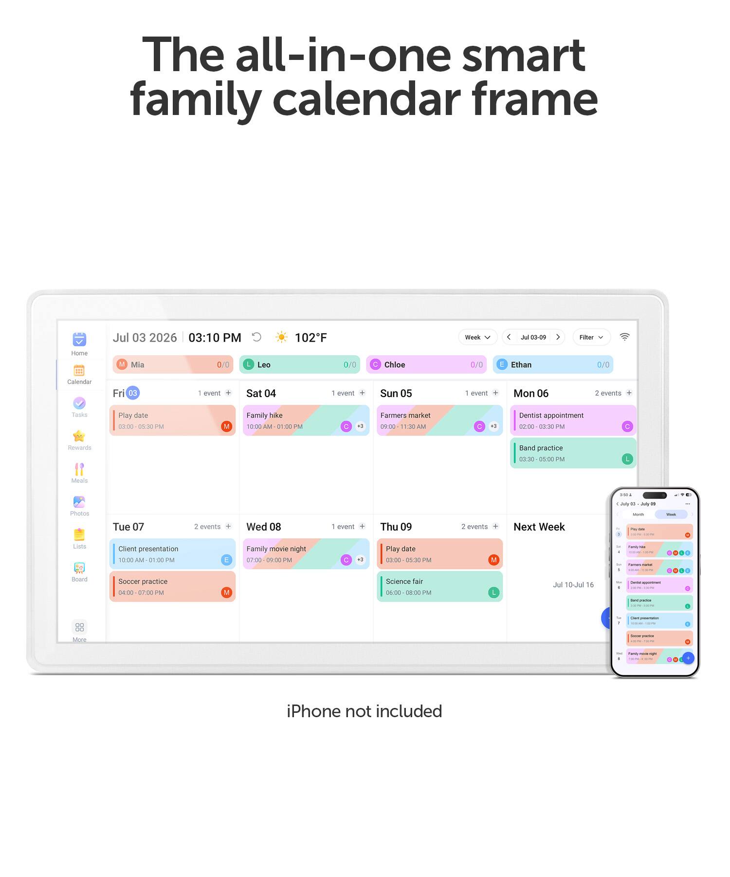 The all-in-one smart family calendar frame

Jul 03 2026 03:10 PM

102F
Week
Jul 03-09
Filter
Home
M
Mia
0/0
Leo
0/0
Chloe
0/0
E Ethan
0/0
Calendar
Fri 03
1 event
Sat 04
1 event
Sun 05
1 event
Mon 06
2 events
Tasks
Play date 00:00 05:30 PM
V
Family hike 10:00 AM 01:00 PM
C
Farmers market 09:00 11:30 AM
C
Dentist appointment 02:00 03:30 PM
Rewards
Band practice 03:30 05:00 PM
Meals
1955
Photos
Tue 07
2 events
Wed 08
1 event
Thu 09
2 events
Next Week
1 July up July 16
Lists
Client presentation 10:
