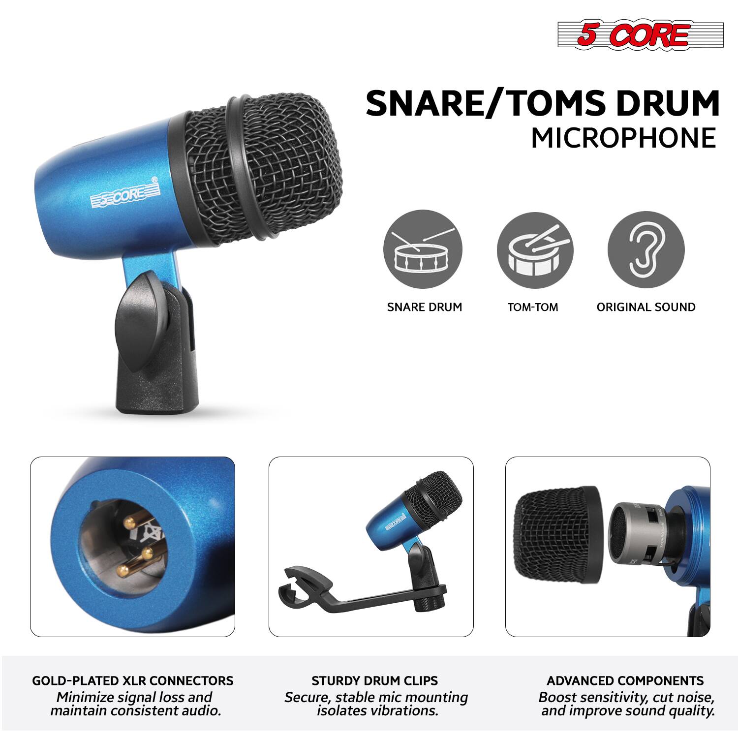5 CORE  
SNARE/TOMS DRUM MICROPHONE  

- SNARE DRUM  
- TOM-TOM  
- ORIGINAL SOUND  

GOLD-PLATED XLR CONNECTORS  
Minimize signal loss and maintain consistent audio.  

STURDY DRUM CLIPS  
Secure, stable mic mounting isolates vibrations.  

ADVANCED COMPONENTS  
Boost sensitivity, cut noise, and improve sound quality.