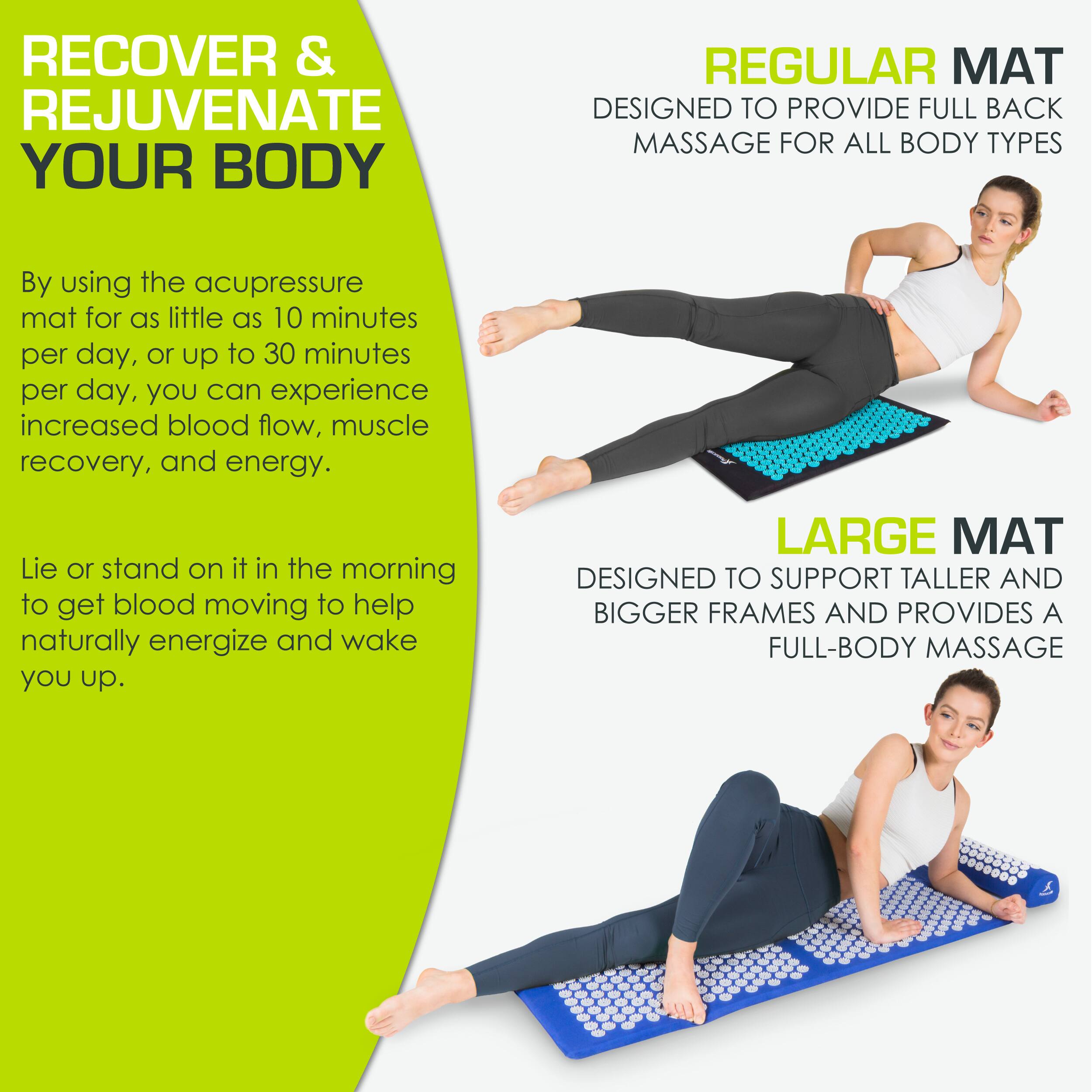 **RECOVER & REJUVENATE YOUR BODY**

By using the acupressure mat for as little as 10 minutes per day, or up to 30 minutes per day, you can experience increased blood flow, muscle recovery, and energy.

Lie or stand on it in the morning to get blood moving to help naturally energize and wake you up.

**REGULAR MAT**
DESIGNED TO PROVIDE FULL BACK MASSAGE FOR ALL BODY TYPES

**LARGE MAT**
DESIGNED TO SUPPORT TALLER AND BIGGER FRAMES AND PROVIDES A FULL-BODY MASSAGE