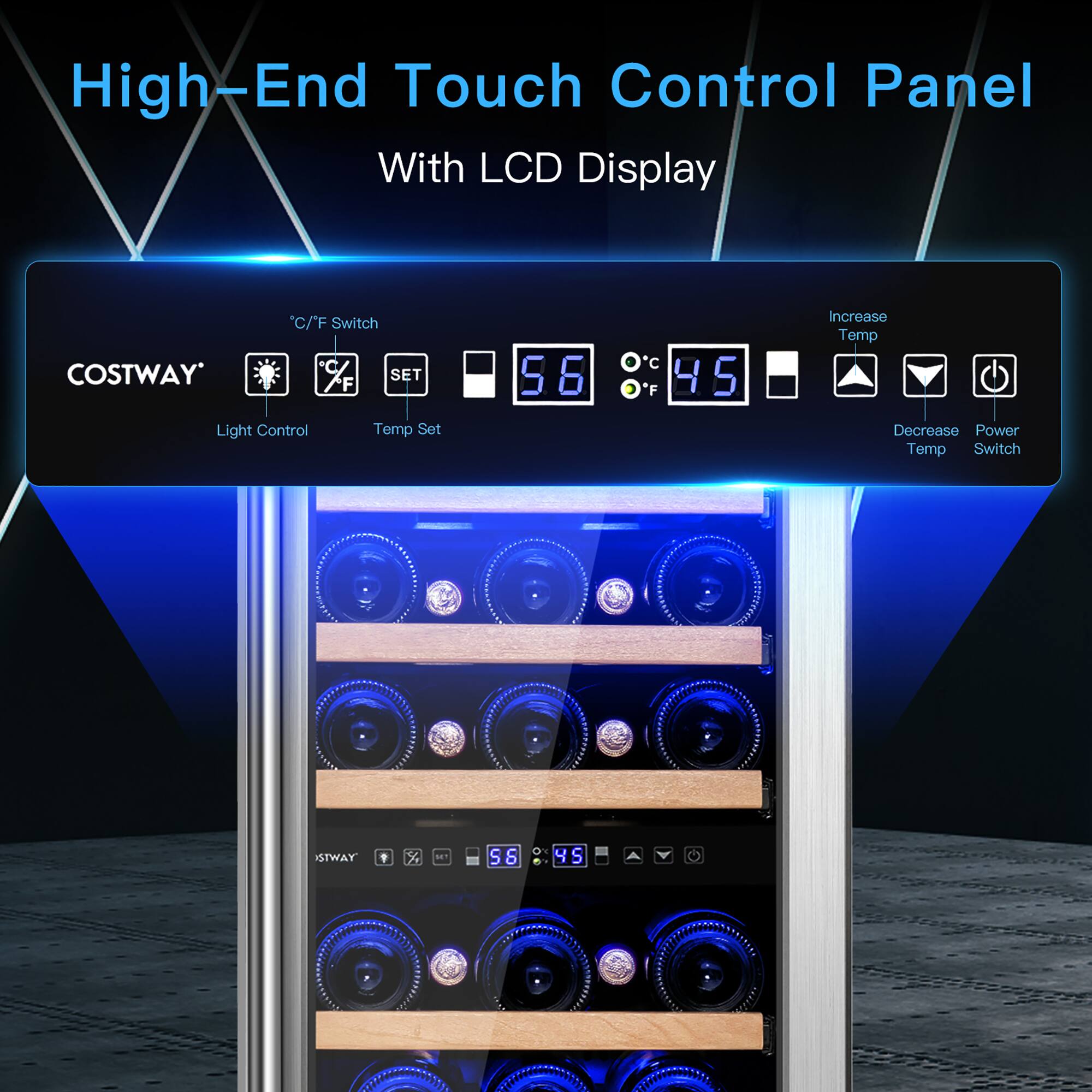 High-End Touch Control Panel  
With LCD Display  

COSTWAY  
°C/F Switch  
Light Control  
Temp Set  

Increase Temp  
Decrease Temp  
Power Switch  

56  
°C 45  
°F  

STWAY  
58  
°C 45