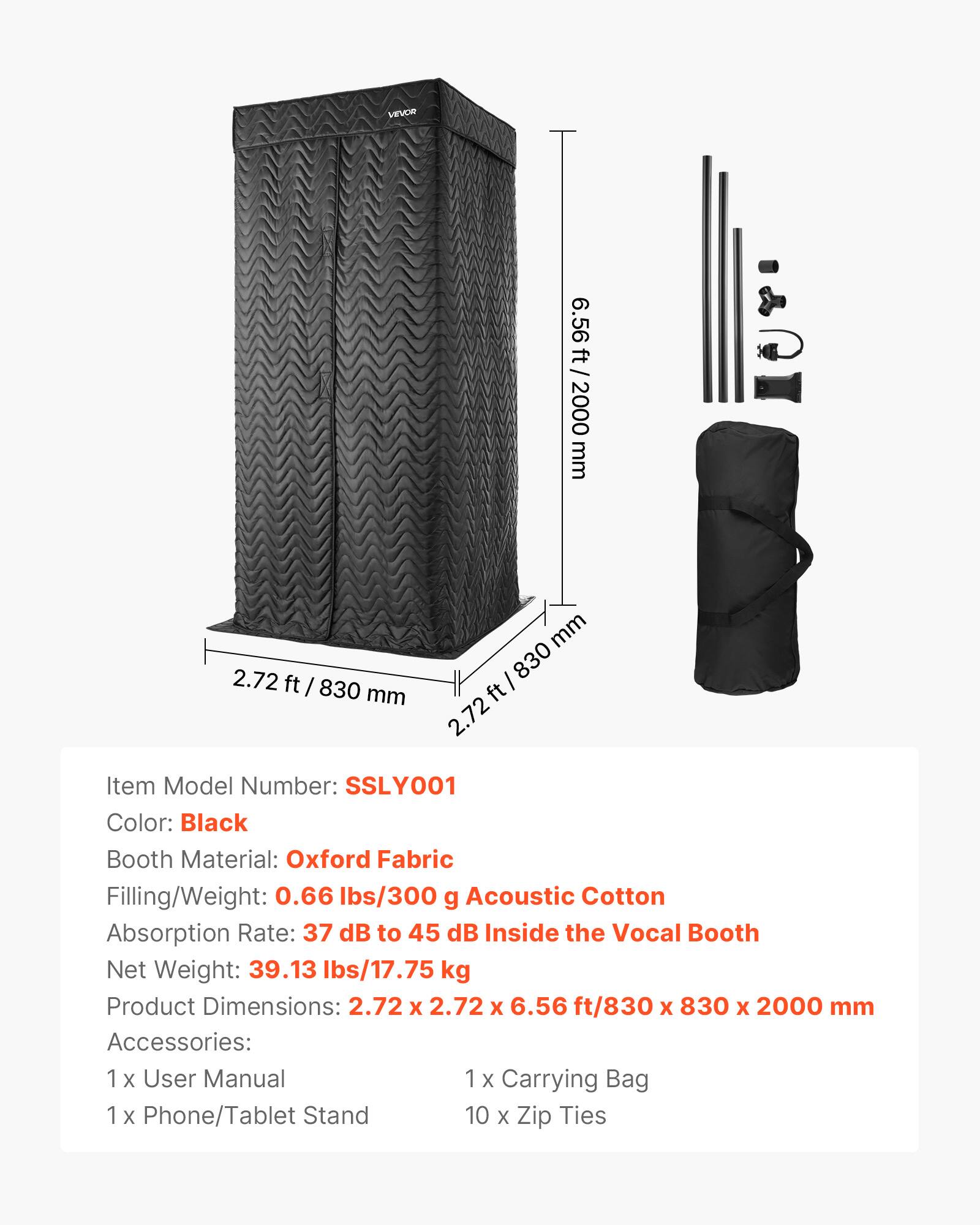 VEVOR

6.56 ft / 2000 mm  
2.72 ft / 830 mm  

Item Model Number: SSLY001  
Color: Black  
Booth Material: Oxford Fabric  
Filling/Weight: 0.66 lbs/300 g Acoustic Cotton  
Absorption Rate: 37 dB to 45 dB Inside the Vocal Booth  
Net Weight: 39.13 lbs/17.75 kg  
Product Dimensions: 2.72 x 2.72 x 6.56 ft / 830 x 830 x 2000 mm  

Accessories:  
1 x User Manual  
1 x Carrying Bag  
1 x Phone/Tablet Stand  
10 x Zip Ties