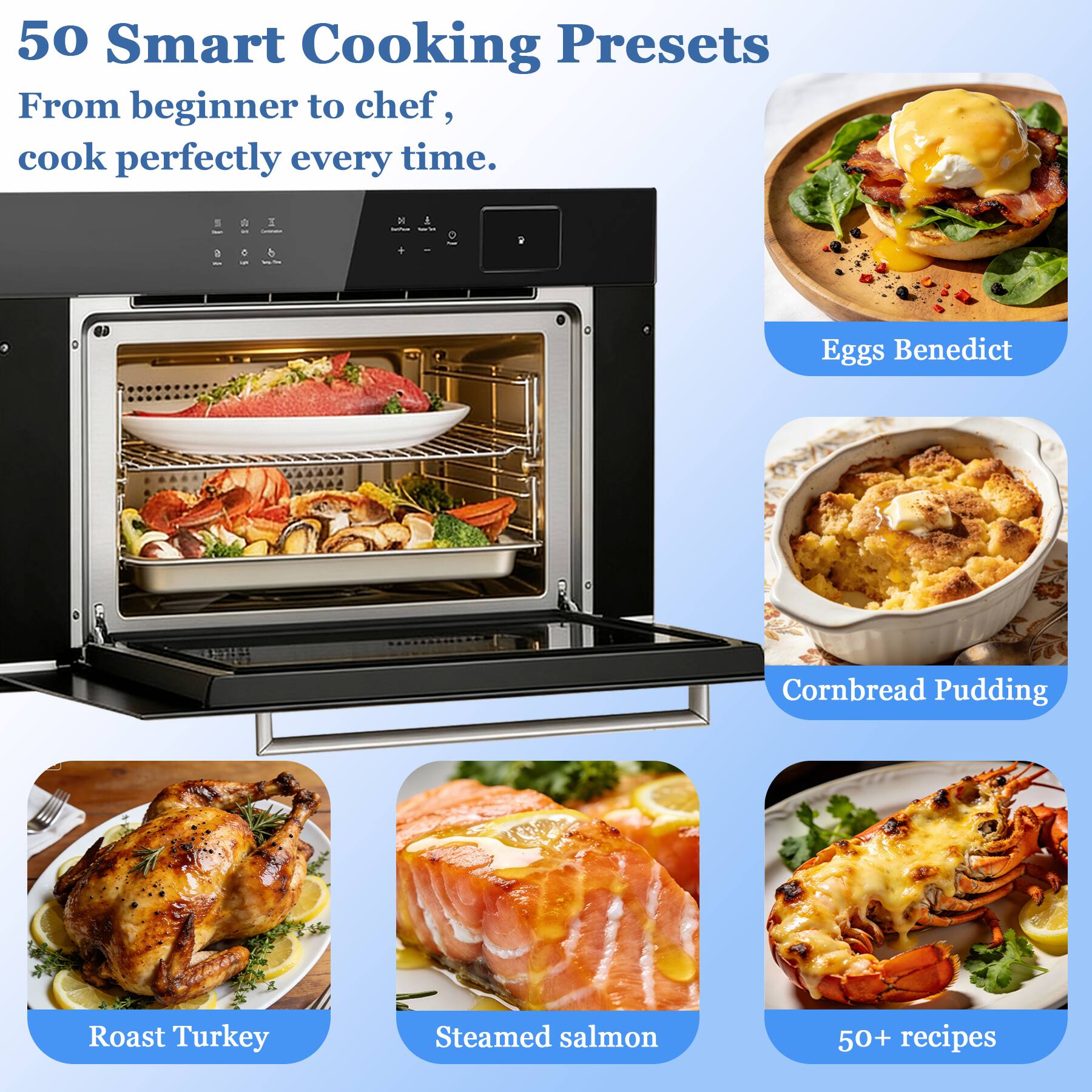 50 Smart Cooking Presets  
From beginner to chef, cook perfectly every time.

- Eggs Benedict
- Cornbread Pudding
- Roast Turkey
- Steamed salmon
- 50+ recipes