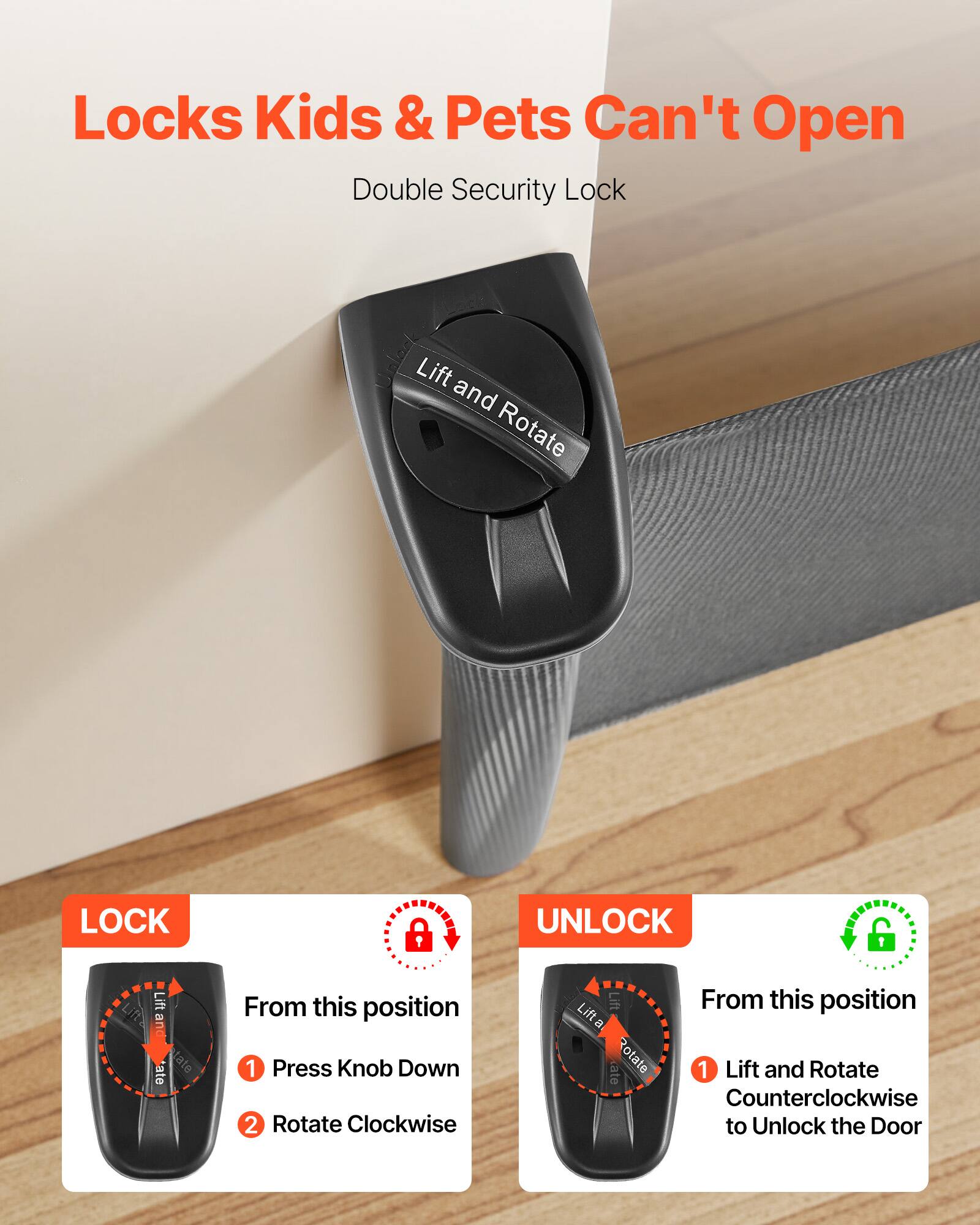 Locks Kids & Pets Can't Open  
Double Security Lock  

LOCK  
From this position  
1. Press Knob Down  
2. Rotate Clockwise  

UNLOCK  
From this position  
1. Lift and Rotate Counterclockwise to Unlock the Door