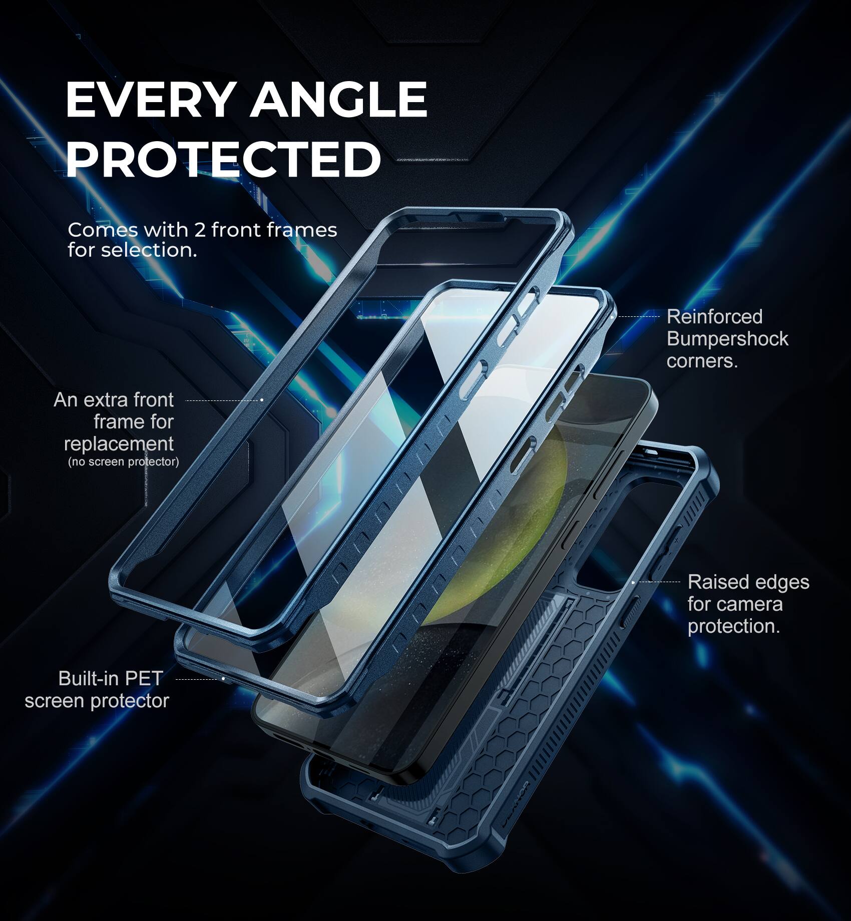 EVERY ANGLE PROTECTED
Comes with 2 front frames for selection.
An extra front frame for replacement (no screen protector).
Built-in PET screen protector.
Reinforced Bumpershock corners.
Raised edges for camera protection.