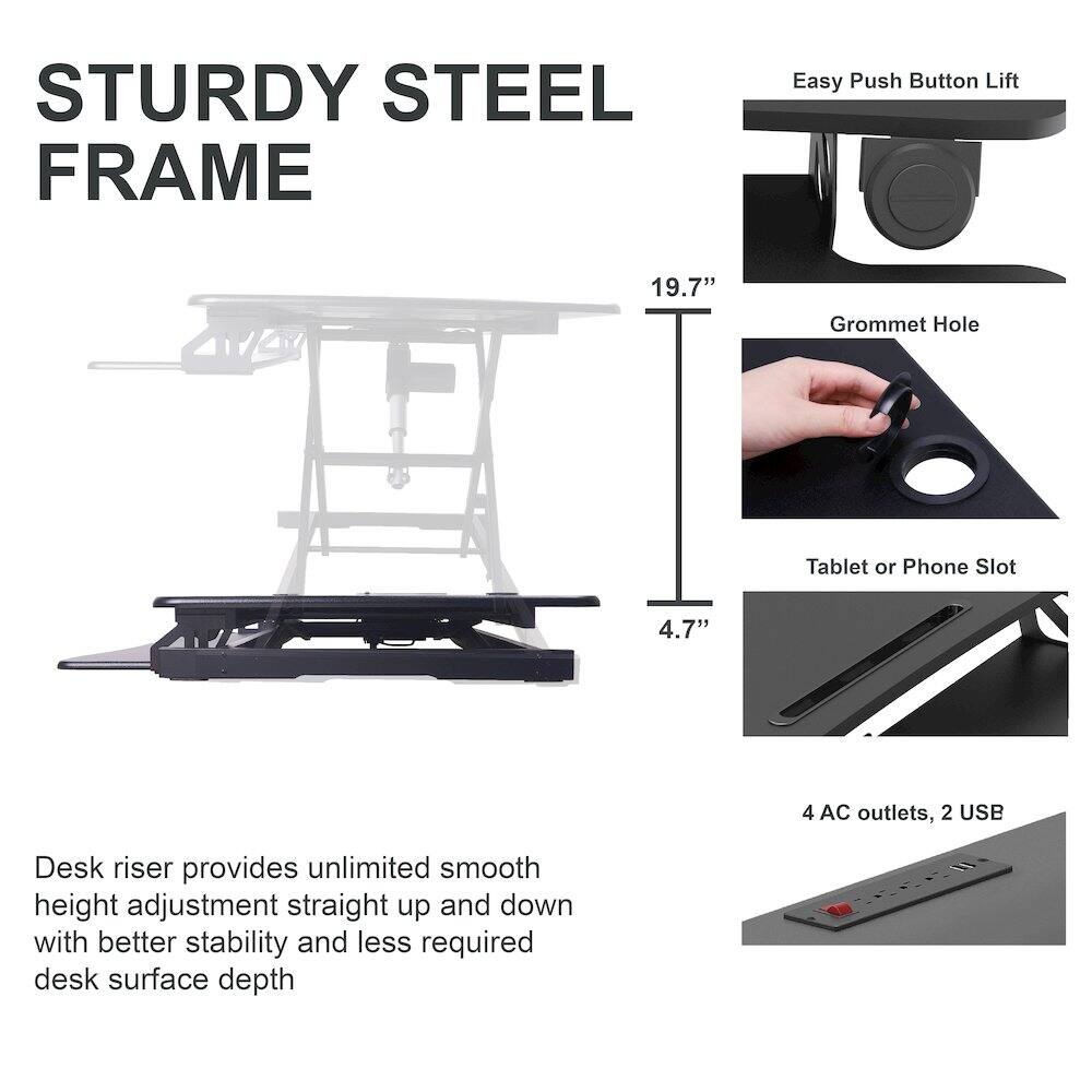 STURDY STEEL FRAME

Easy Push Button Lift

19.7" Grommet Hole

Tablet or Phone Slot 4.7"

4 AC outlets, 2 USB

Desk riser provides unlimited smooth height adjustment straight up and down with better stability and less required desk surface depth