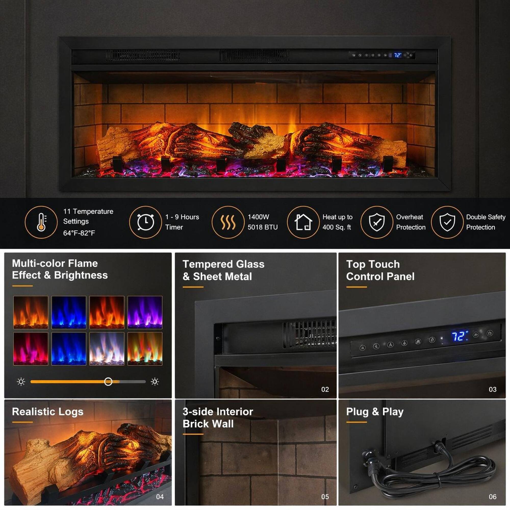 1. 11 Temperature Settings: 64°F-82°F
2. 1-9 Hours Timer
3. 1400W 5018 BTU
4. Heat up to 400 Sq. ft
5. Overheat Protection
6. Double Safety Protection
7. Multi-color Flame Effect & Brightness
8. Tempered Glass & Sheet Metal
9. Top Touch Control Panel
10. Realistic Logs
11. 3-side Interior Brick Wall
12. Plug & Play