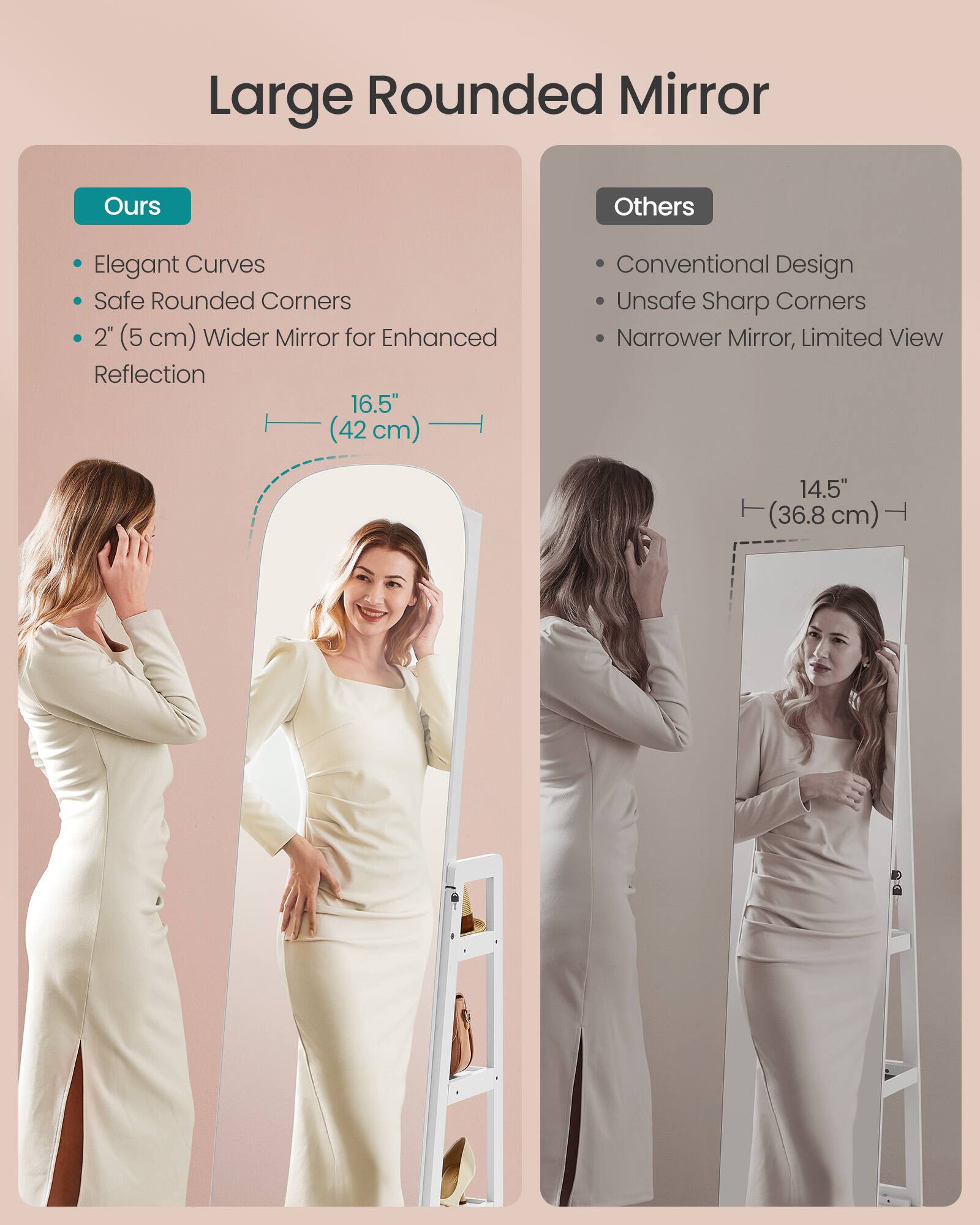 Large Rounded Mirror

Ours
- Elegant Curves
- Safe Rounded Corners
- 2" (5 cm) Wider Mirror for Enhanced Reflection
- 16.5" (42 cm)

Others
- Conventional Design
- Unsafe Sharp Corners
- Narrower Mirror, Limited View
- 14.5" (36.8 cm)