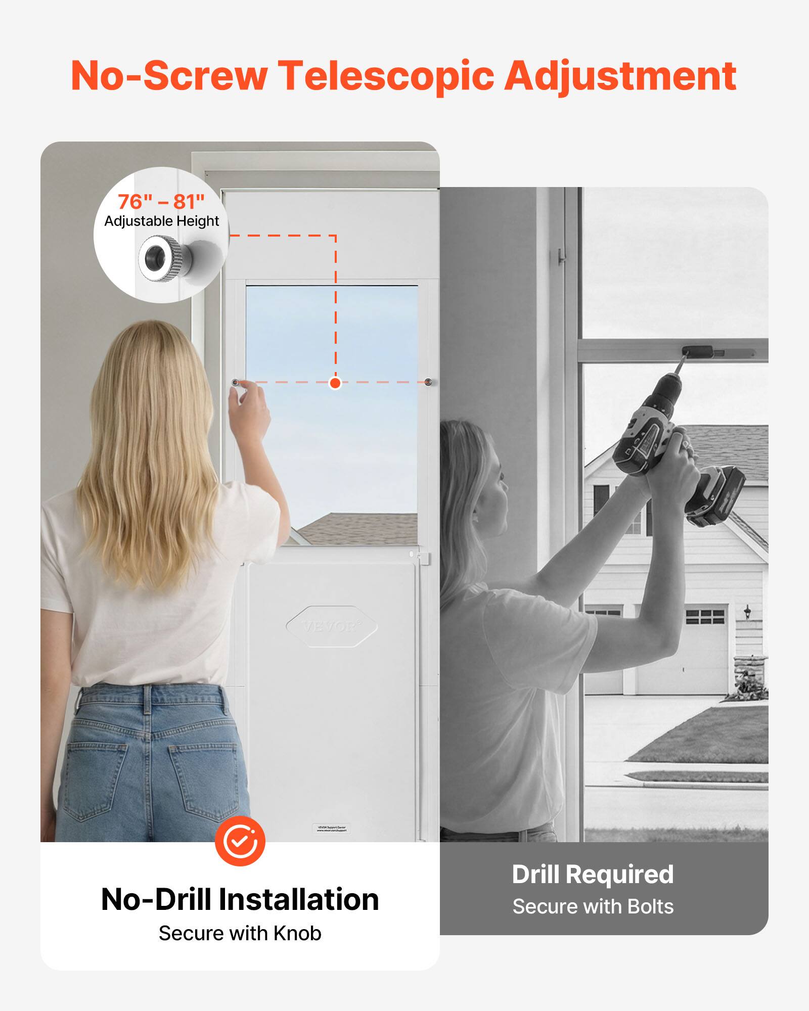 No-Screw Telescopic Adjustment  
76" - 81" Adjustable Height  
VEVOR  
No-Drill Installation  
Secure with Knob  
Drill Required  
Secure with Bolts