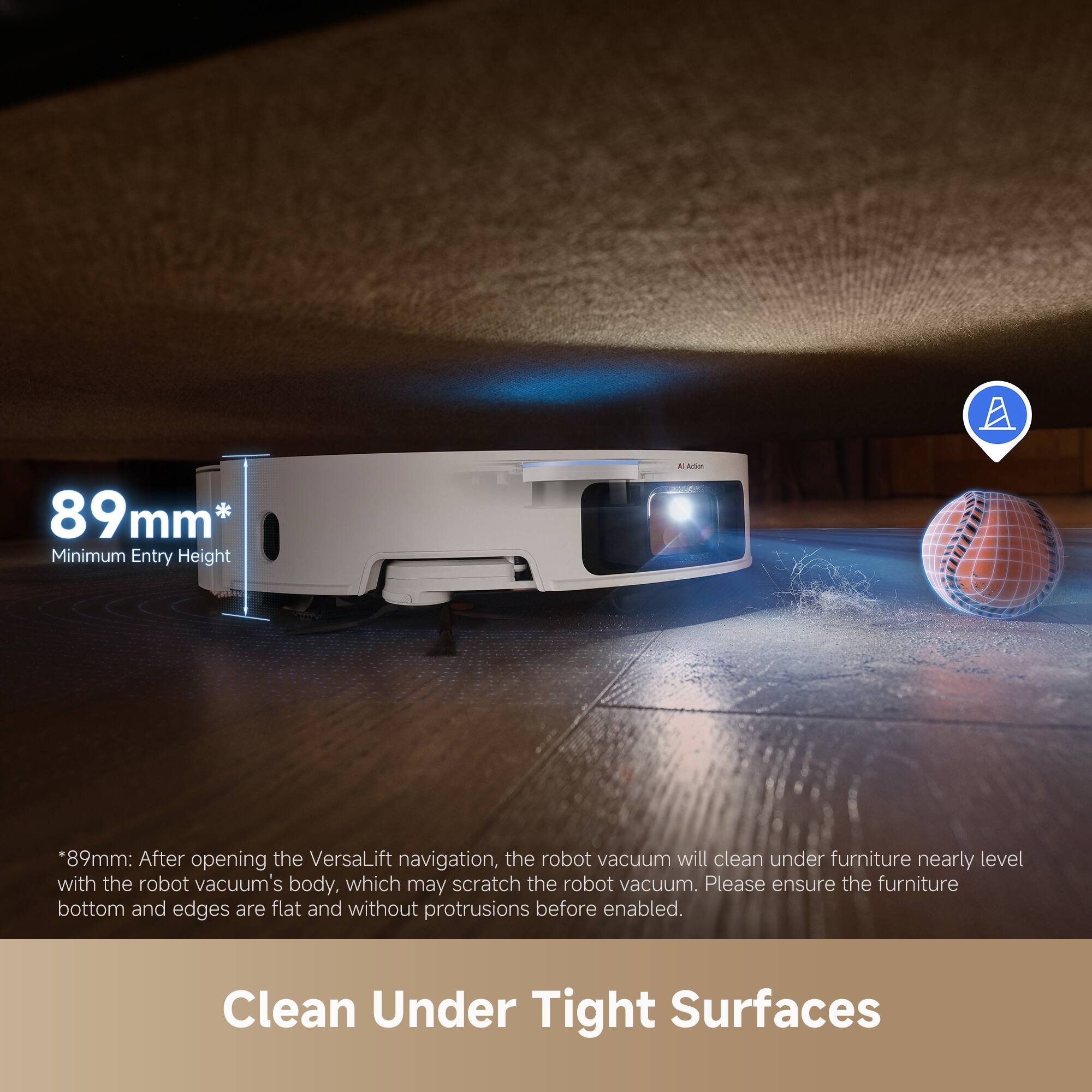 89mm* Minimum Entry Height

*89mm: After opening the VersaLift navigation, the robot vacuum will clean under furniture nearly level with the robot vacuum's body, which may scratch the robot vacuum. Please ensure the furniture bottom and edges are flat and without protrusions before enabled.

Clean Under Tight Surfaces