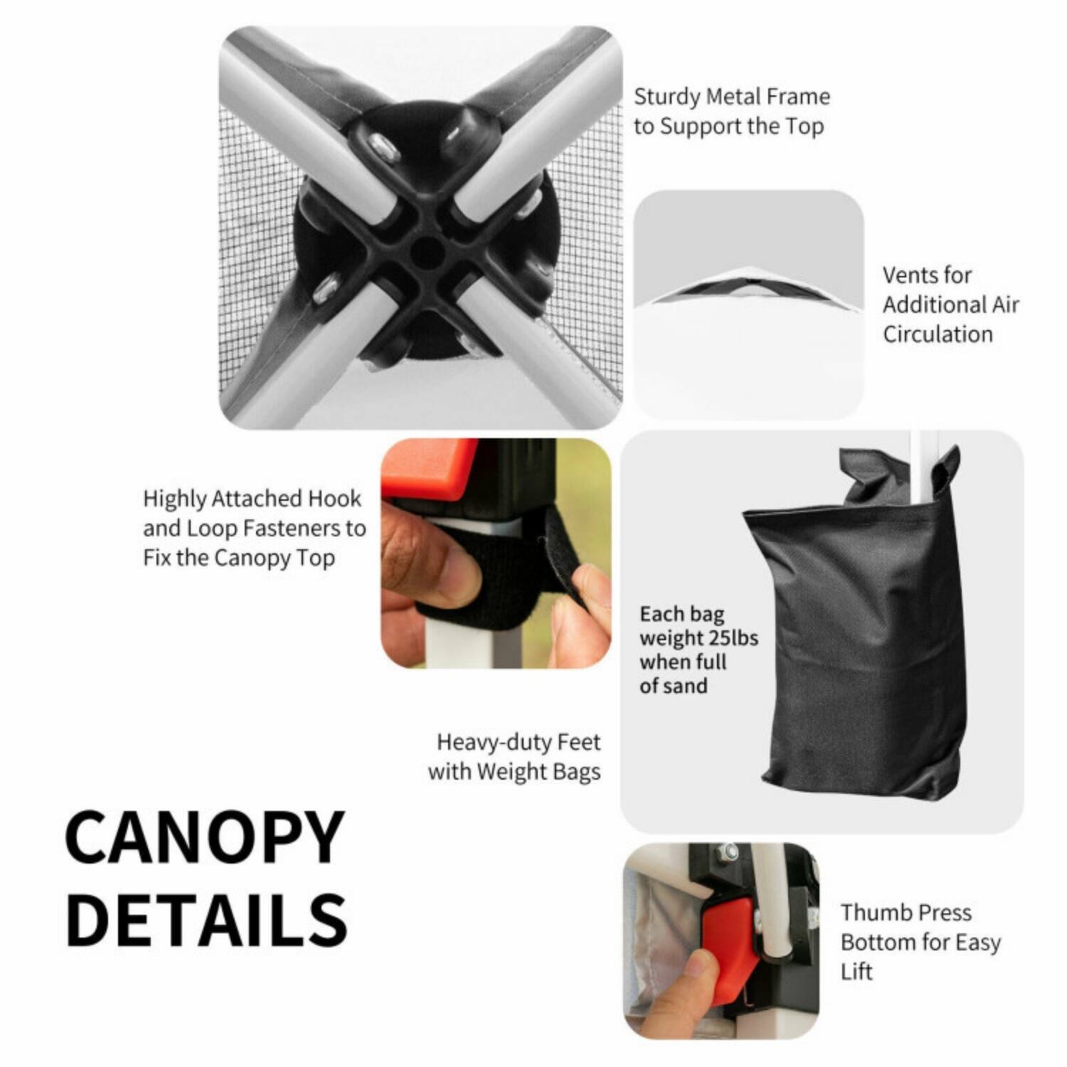 CANOPY DETAILS

- Sturdy Metal Frame to Support the Top
- Vents for Additional Air Circulation
- Highly Attached Hook and Loop Fasteners to Fix the Canopy Top
- Each bag weight 25lbs when full of sand
- Heavy-duty Feet with Weight Bags
- Thumb Press Bottom for Easy Lift