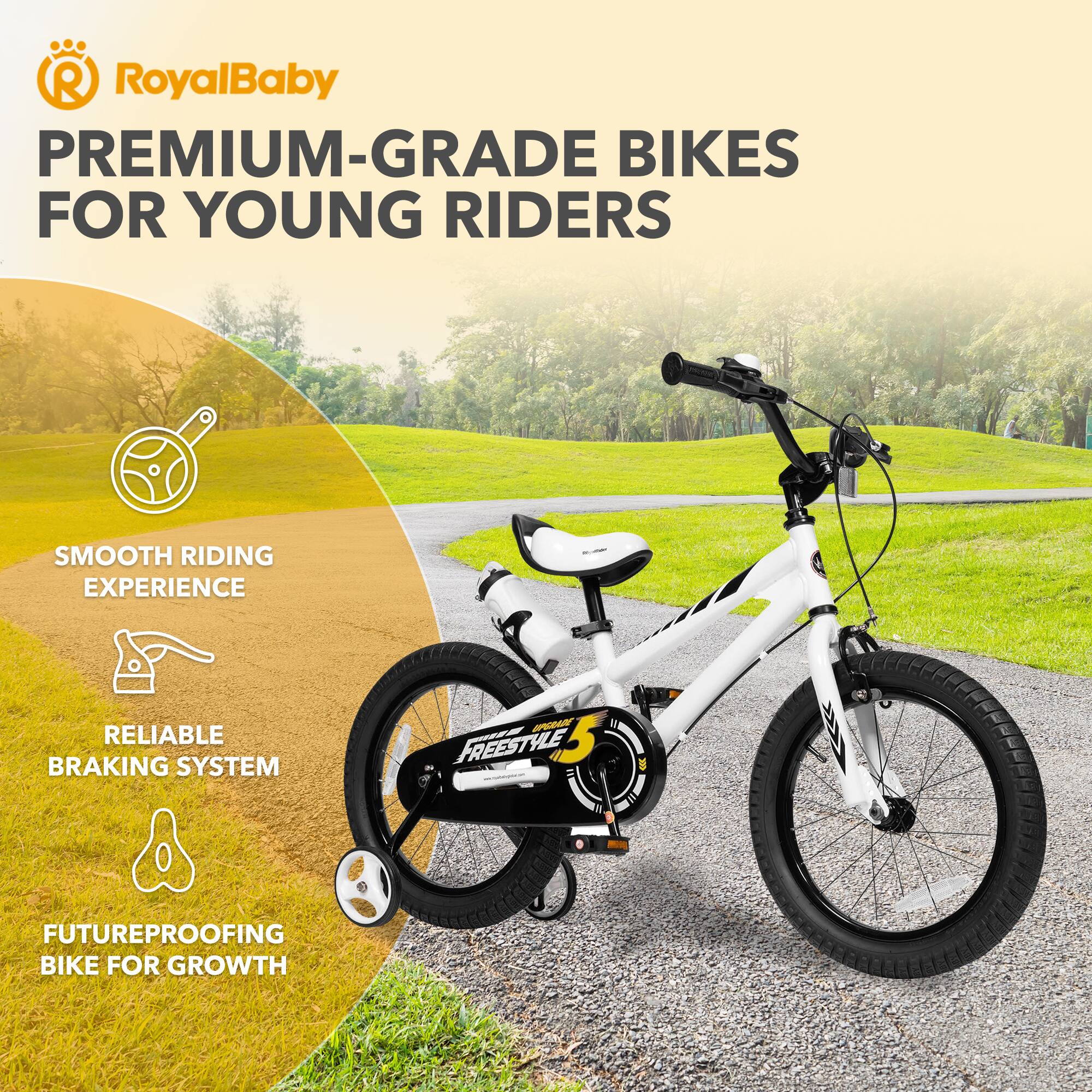 RoyalBaby PREMIUM-GRADE BIKES FOR YOUNG RIDERS  
- SMOOTH RIDING EXPERIENCE  
- RELIABLE BRAKING SYSTEM  
- FREESTYLE  
- FUTUREPROOFING BIKE FOR GROWTH