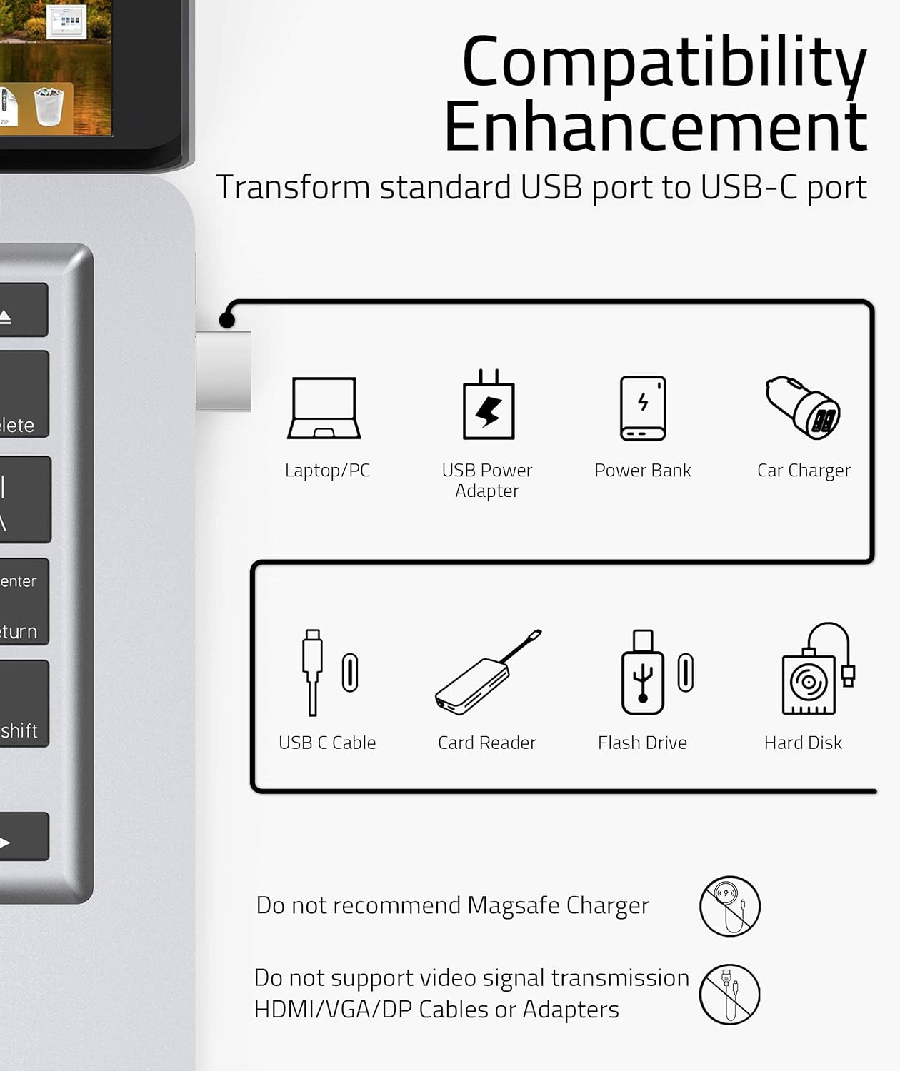 **Compatibility Enhancement**

Transform standard USB port to USB-C port

- Laptop/PC
- USB Power Adapter
- Power Bank
- Car Charger
- USB C Cable
- Card Reader
- Flash Drive
- Hard Disk

Do not recommend MagSafe Charger

Do not support video signal transmission HDMI/VGA/DP Cables or Adapters