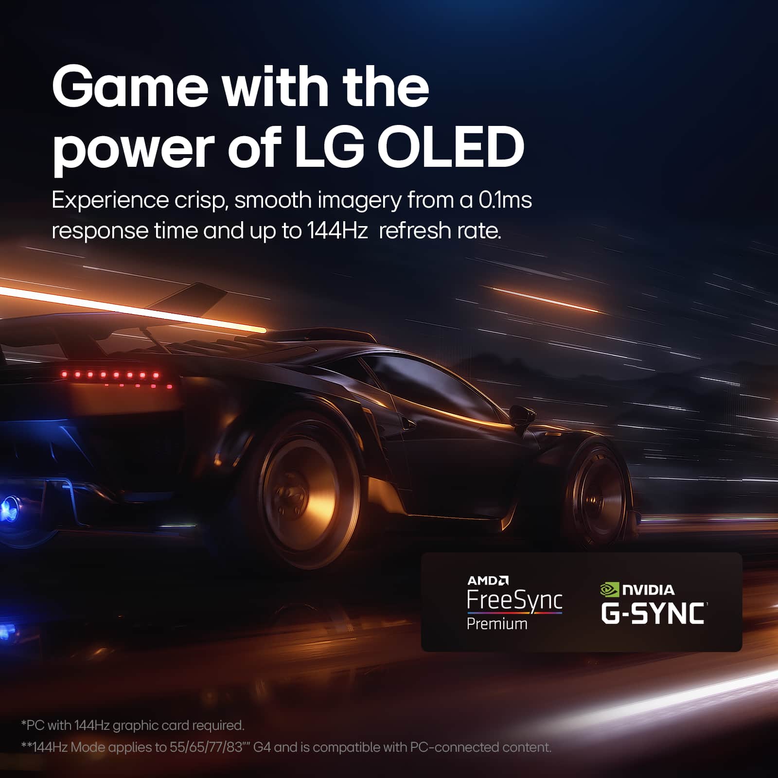 Game with the power of LG OLED. Experience crisp, smooth imagery from a 0.1ms response time and up to 144Hz refresh rate. AMD FreeSync G-SYNC Premium. *PC with 144Hz graphic card required. **144Hz Mode applies to 55/65/77/83" G4 and is compatible with PC-connected content.